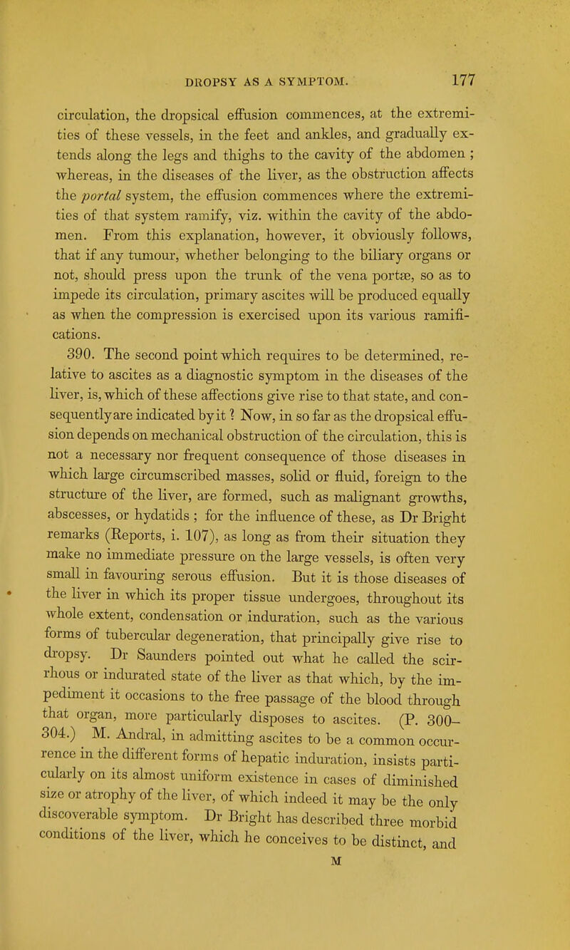 circulation, the dropsical effusion commences, at the extremi- ties of these vessels, in the feet and ankles, and gradually ex- tends along the legs and thighs to the cavity of the abdomen ; •whereas, in the diseases of the liver, as the obstruction affects the portal system, the effusion commences where the extremi- ties of that system ramify, viz. within the cavity of the abdo- men. From this explanation, however, it obviously follows, that if any tumom-, whether belonging to the biliary organs or not, should press upon the trunk of the vena portse, so as to impede its circulation, primary ascites will be produced equally as when the compression is exercised upon its various ramifi- cations. 390. The second point which requires to be determined, re- lative to ascites as a diagnostic symptom in the diseases of the liver, is, which of these affections give rise to that state, and con- sequently are indicated by it % Now, in so far as the dropsical effu- sion depends on mechanical obstruction of the circulation, this is not a necessary nor frequent consequence of those diseases in which lai-ge circumscribed masses, solid or fluid, foreign to the structure of the liver, are formed, such as malignant growths, abscesses, or hydatids ; for the influence of these, as Dr Bright remarks (Reports, i. 107), as long as from their situation they make no immediate pressure on the large vessels, is often very small in favoui-ing serous effusion. But it is those diseases of the liver in which its proper tissue undergoes, throughout its whole extent, condensation or induration, such as the various forms of tubercular degeneration, that principally give rise to di-opsy. Dr Saunders pointed out what he called the scir- rhous or indurated state of the liver as that which, by the im- pediment it occasions to the free passage of the blood through that organ, more particularly disposes to ascites. (P. 300- 304.) M. Andral, in admitting ascites to be a common occur- rence in the different forms of hepatic indm-ation, insists parti- cularly on its almost uniform existence in cases of diminished size or atrophy of the liver, of which indeed it may be the only discoverable symptom. Dr Bright has described three morbid conditions of the liver, which he conceives to be distinct, and M