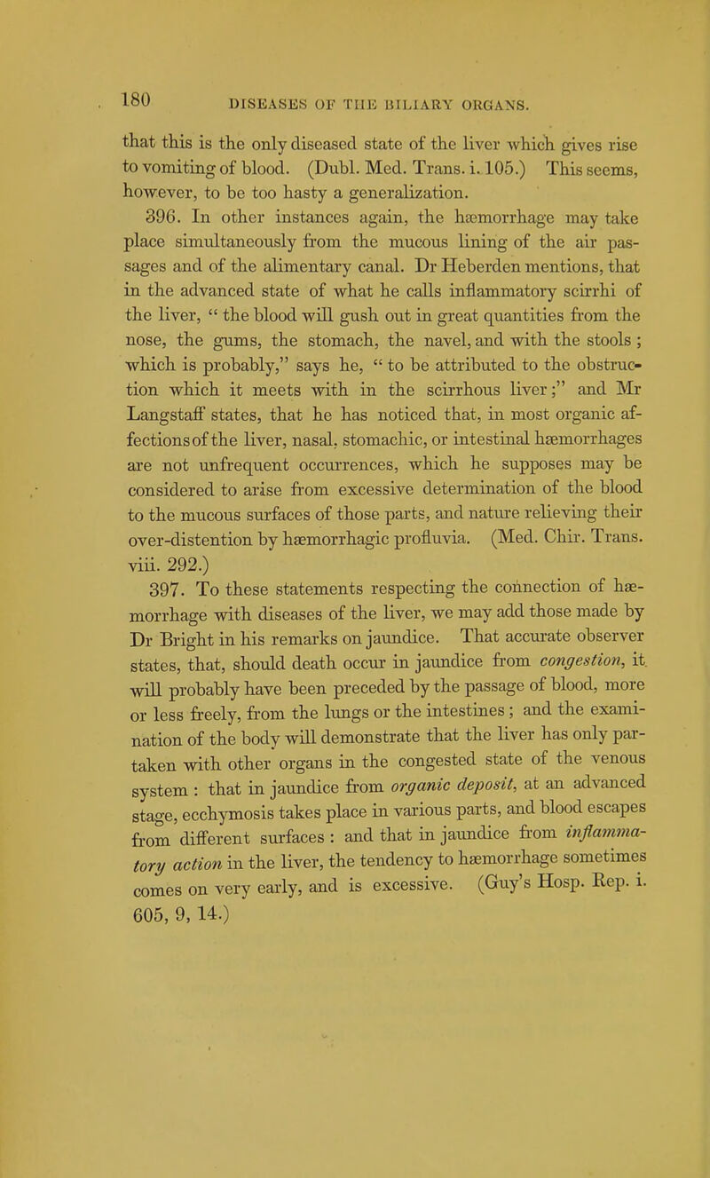 that this is the only diseased state of the liver which gives rise to vomiting of blood. (Dubl. Med. Trans, i. 105.) This seems, however, to be too hasty a generalization. 396. In other instances again, the haemorrhage may take place simultaneously from the mucous lining of the air pas- sages and of the alimentary canal. Dr Heberden mentions, that in the advanced state of what he calls inflammatory scirrhi of the liver,  the blood will gush out in great quantities from the nose, the gums, the stomach, the navel, and with the stools ; which is probably, says he,  to be attributed to the obstruc- tion which it meets with in the scirrhous liver; and Mr Langstafi states, that he has noticed that, in most organic af- fectionsof the liver, nasal, stomachic, or intestinal haemorrhages are not unfrequent occurrences, which he supposes may be considered to aiise from excessive determination of the blood to the mucous surfaces of those parts, and nature relieving their over-distention by haemorrhagic profluvia. (Med. Chir. Trans, viii. 292.) 397. To these statements respecting the connection of hae- morrhage with diseases of the liver, we may add those made by Dr Bright in his remarks on jaundice. That accurate observer states, that, should death occur in jaundice fr-om congestion, it. will probably have been preceded by the passage of blood, more or less freely, from the lungs or the intestines; and the exami- nation of the body will demonstrate that the liver has only par- taken with other organs in the congested state of the venous system : that in jaundice fr-om organic deposit, at an advanced stage, ecchymosis takes place in vaiious parts, and blood escapes from difierent surfaces : and that in jaundice from inflamma- tory action in the liver, the tendency to haemorrhage sometimes comes on very early, and is excessive. (Guy's Hosp. Rep. i. 605, 9, 14.)