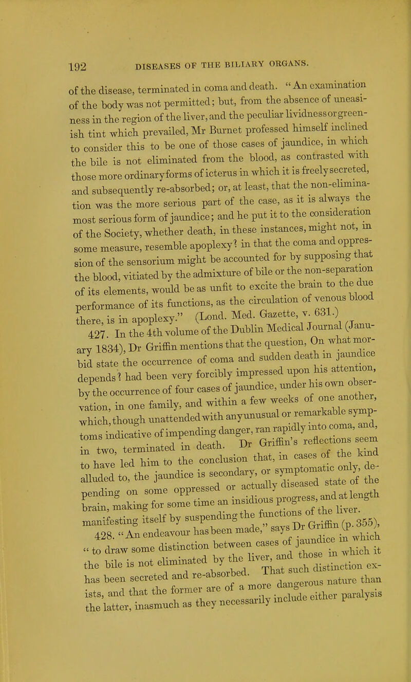 of the disease, terminated in coma and death.  An examination of the body was not permitted; but, from the absence of uneasi- ness in the region of the liver, and the peculiar lividnessorgi-een- ish tint which prevailed, Mr Burnet professed himself mclmed to consider this to be one of those cases of jaundice, m which the bHe is not eliminated from the blood, as contrasted with those more ordinaryforms of icterus in which it is freely secreted, and subsequently re-absorbed; or, at least, that the non-elimina- tion was the more serious part of the case, as it is always the most serious form of jaundice; and he put it to the consideration of the Society, whether death, in these instances, might not, in some measure, resemble apoplexy^ in that the coma and oppres- sion of the sensorium might be accounted for by supposing that the blood, vitiated by the admixture of bile or the non-separation of its elements, would be as unfit to excite the bram to the due performance of its functions, as the circulation of venous blood there, is in apoplexy. (Lond. Med. Gazette, v 631.) 427 In the 4th volume of the Dublin Medical Joui-nal (Janu- axY 1834), Dr Griffin mentions that the question, On what mor- Z state the occurrence of coma and sudden ^^J^ depends ^ had been very forcibly impressed -P-^^ ~ by the occui-rence of four cases of jaundice, under ^^^o^^J^^^ Jtion, in one family, and within a few weeks of---^^^^^^ which though unattended with anyunusual or remaikable symp 428. An endeavor hasbeen made. ^^T' D> ^^J^ to draw some distinction ^'^^.^^^^^ ^^et wch it the bile is not eliminated by f ~^„*lXti» ex- has been secveted and mature than ists, and that the former are of a j^^is the latter, inasmuch as they necessai-dy include e>