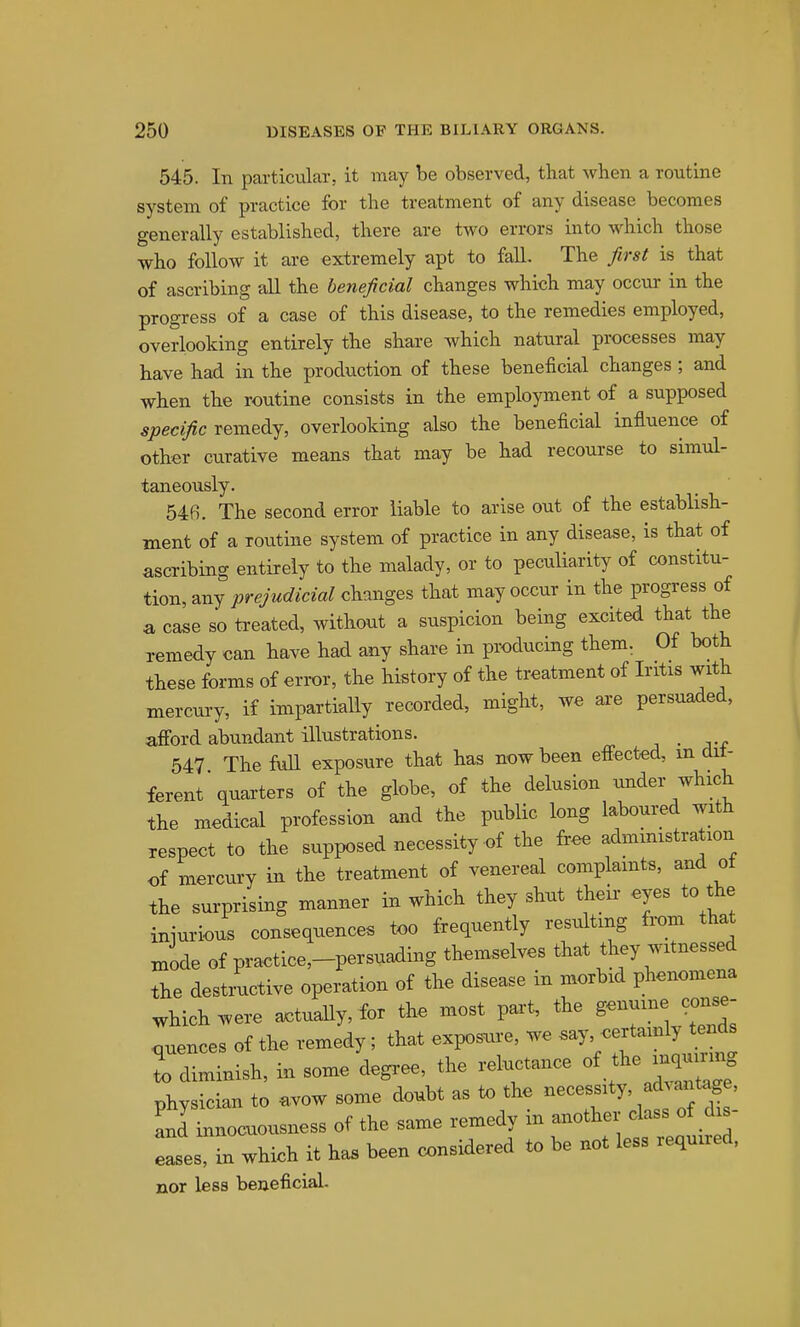 545. In particular, it may be observed, that when a routine system of practice for the treatment of any disease becomes generally established, there are two errors into which those who follow it are extremely apt to fall. The first is that of ascribing all the beneficial changes which may occur in the progress of a case of this disease, to the remedies employed, overlooking entirely the share which natural processes may have had in the production of these beneficial changes ; and when the routine consists in the employment of a supposed specific remedy, overlooking also the beneficial influence of other curative means that may be had recourse to simul- taneously. 54fi. The second error liable to arise out of the establish- ment of a routine system of practice in any disease, is that of ascribing entirely to the malady, or to peculiarity of constitu- tion, any prejudicial changes that may occur in the progress of a case so treated, without a suspicion being excited that the remedy can have had any share in producing them, Of both these forms of error, the history of the treatment of Iritis with mercury, if impartially recorded, might, we are persuaded, afford abundant illustrations. 547 The full exposure that has now been effected, m dif- ferent quarters of the globe, of the delusion under which the medical profession and the public long laboured with respect to the supposed necessity of the free administration of mercury in the treatment of venereal complamts, and ot the surprising manner in which they shut their eyes to the iniuriou. consequences too frequently resulting fi-om that mode of practice-persuading themselves that witnessed the destructive operation of the disease in morbid phenomena which were actually, for the most part, the genuine conse- .quences of the remedy; that exposure, we .ay, certainly tends I diminish, in some degree, the reluctance of the inqu^^^^^^^ physician to avow some doubt as to the Ld innocuousness of the same remedy m another class of dis ses, in which it has been considered to be not less required, nor less beneficial.