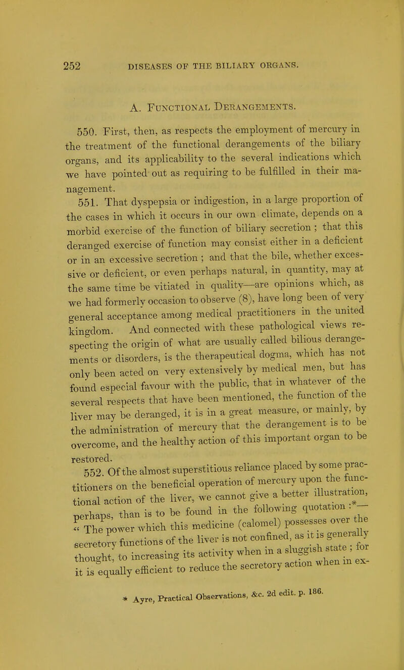 A. Functional Derangements. 550. First, then, as respects the employment of mercury in the treatment of the functional derangements of the biliary organs, and its applicability to the several indications which we have pointed out as requiring to be fulfilled in their ma- nagement. 551. That dyspepsia or indigestion, in a large proportion of the cases in which it occurs in our own climate, depends on a morbid exercise of the function of biliary secretion ; that this deranged exercise of function may consist either in a deficient or in an excessive secretion ; and that the bile, whether exces- sive or deficient, or even perhaps natural, in quantity, may at the same time be vitiated in qnality—are opinions which, as we had formerlv occasion to observe (8), have long been of very general acceptance among medical practitioners in the united kingdom. And connected with these pathological views re- spectino- the origin of what are usually called bilious derange- ments or disorders, is the therapeutical dogma, which has not only been acted on very extensively by medical men, but has found especial favour with the public, that in whatever of the several respects that have been mentioned, the function of the liver may be deranged, it is in a great measure, or mainly, by the administration of mercui-y that the derangement is to be overcome, and the healthy a<^tion of this important organ to be restored. 652 Of the almost superstitious reliance placed by some prac- titioners on the beneficial operation of mercury upon the func- ill action of the liver, we cannot give a better .Uu— ™rhaps than is to be found in the following quotation - ^' ThTJ^er which this medicine (calomel) possesses over the Jreto^ toctions of the liver is not confined as it is geneiaU, h„ught!<» increasing its activity when in a slugg-h -te^ f» it is equaUy efficient to reduce the secretory action when m . Ayr«, PraoUeJ Olxenrrtioa., 2d edit. p. m.