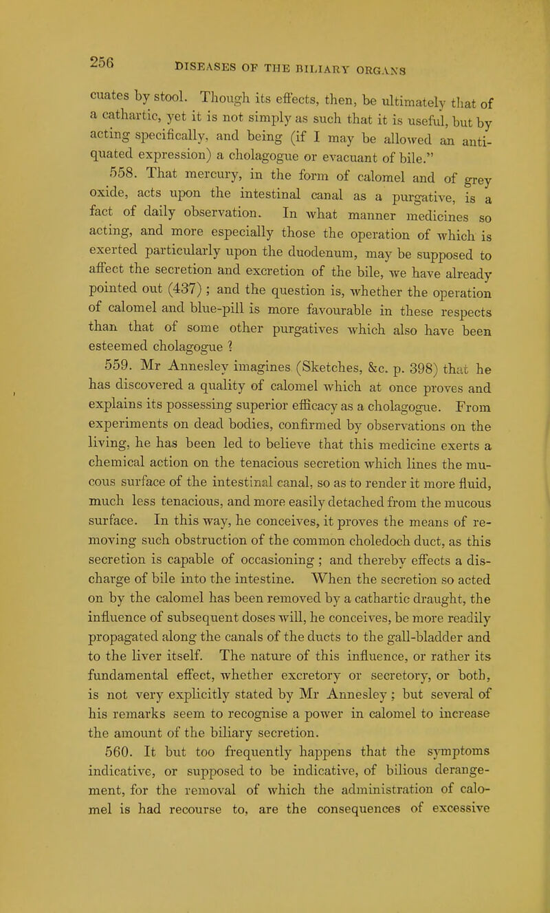 cuates by stool. Though its efiects, then, be ultimately that of a cathartic, yet it is not simply as such that it is useM, but by acting specifically, and being (if I may be allowed an anti- quated expression) a cholagogue or evacuant of bile. 558. That mercury, in the form of calomel and of grey oxide, acts upon the intestinal canal as a purgative, is a fact of daily observation. In what manner medicines so acting, and more especially those the operation of Avhich is exerted particularly upon the duodenum, may be supposed to affect the secretion and excretion of the bile, we have already pointed out (437) ; and the question is, whether the operation of calomel and blue-pill is more favourable in these respects than that of some other purgatives which also have been esteemed cholagogue 1 559. Mr Annesley imagines (Sketches, &c. p. 398) that he has discovered a quality of calomel which at once proves and explains its possessing superior efficacy as a cholagogue. From experiments on dead bodies, confirmed by observations on the living, he has been led to believe that this medicine exerts a chemical action on the tenacious secretion which lines the mu- cous surface of the intestinal canal, so as to render it more fluid, much less tenacious, and more easily detached from the mucous surface. In this way, he conceives, it proves the means of re- moving such obstruction of the common choledoch duct, as this secretion is capable of occasioning ; and thereby effects a dis- charge of bile into the intestine. When the secretion so acted on by the calomel has been removed by a cathartic draught, the influence of subsequent doses will, he conceives, be more readily propagated along the canals of the ducts to the gall-bladder and to the liver itself. The natiu'e of this influence, or rather its fundamental effect, whether excretory or secretory, or both, is not very explicitly stated by Mr Annesley ; but several of his remarks seem to recognise a power in calomel to increase the amount of the biliary secretion. 560. It but too frequently happens that the symptoms indicative, or supposed to be indicative, of bilious derange- ment, for the removal of which the administration of calo- mel is had recourse to, are the consequences of excessive