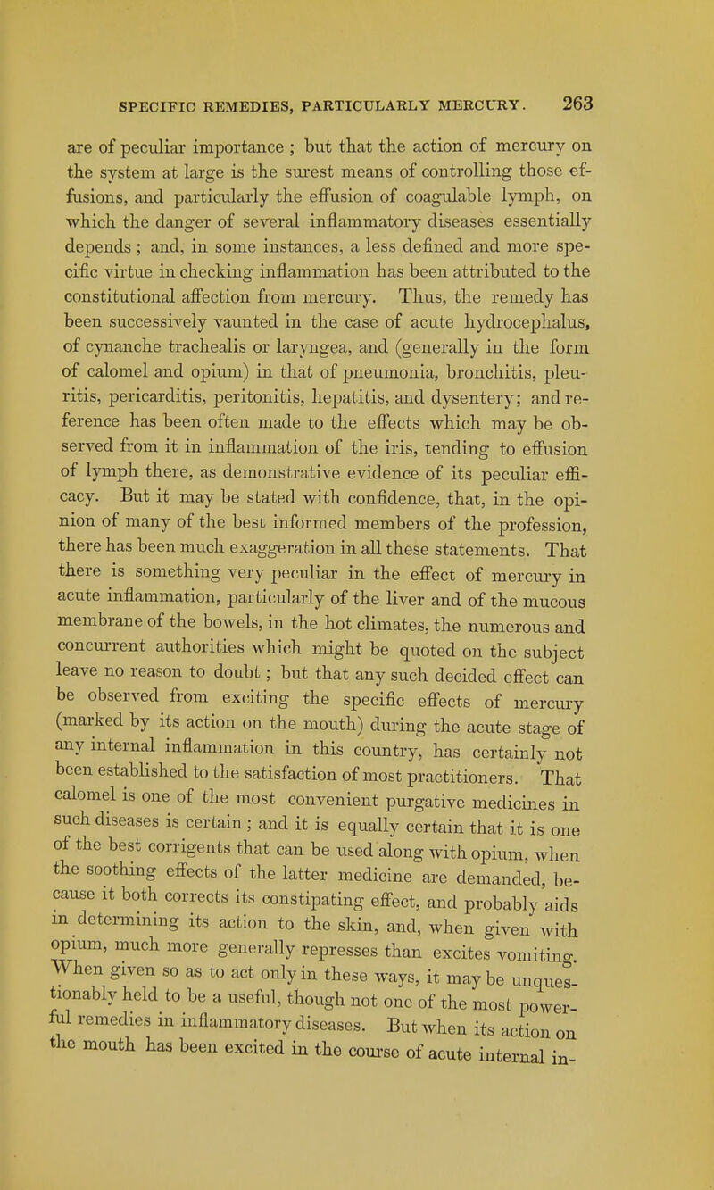 are of peculiar importance ; but that the action of mercury on the system at large is the surest means of controlling those ef- fusions, and particularly the effusion of coagulable lymph, on which the clanger of several inflammatory diseases essentially depends ; and, in some instances, a less defined and more spe- cific virtue in checking inflammation has been attributed to the constitutional affection from mercury. Thus, the remedy has been successively vaunted in the case of acute hydrocephalus, of cynanche trachealis or laryngea, and (generally in the form of calomel and opium) in that of pneumonia, bronchitis, pleu- ritis, pericarditis, peritonitis, hepatitis, and dysentery; and re- ference has been often made to the effects which may be ob- served from it in inflammation of the iris, tending to effusion of lymph there, as demonstrative evidence of its peculiar effi- cacy. But it may be stated with confidence, that, in the opi- nion of many of the best informed members of the profession, there has been much exaggeration in all these statements. That there is something very peculiar in the effect of mercury in acute inflammation, particularly of the liver and of the mucous membrane of the bowels, in the hot climates, the numerous and concurrent authorities which might be quoted on the subject leave no reason to doubt; but that any such decided eftect can be observed from exciting the specific effects of mercury (marked by its action on the mouth) during the acute stage of any internal inflammation in this country, has certainly not been established to the satisfaction of most practitioners. That calomel is one of the most convenient purgative medicines in such diseases is certain; and it is equally certain that it is one of the best corrigents that can be used along with opium, when the soothing eff'ects of the latter medicine are demanded, be- cause it both corrects its constipating eff^ect, and probably aids m determining its action to the skin, and, when given Avith opmm, much more generally represses than excites vomiting When given so as to act only in these ways, it maybe unques- tionably held to be a useful, though not one of the most power- ful remedies m inflammatory diseases. But when its action the mouth has been excited in the com-se of acute internal on in-