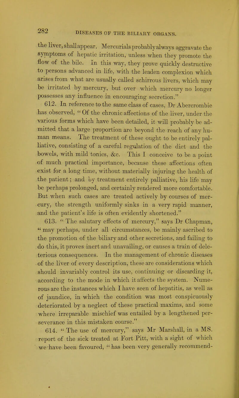 the liver, shallappear. Mercurials probably always aggi-avate the symptoms of hepatic irritation, unless when they promote the flow of the bile. In this way, they prove quickly destructive to persons advanced in life, with the leaden complexion which arises from what ai-e usually called schirrous livers, which may be irritated by mercury, but over which mercury no longer possesses any influence in encoui-aging secretion. 612. In reference to the same class of cases, Dr Abercrombie has observed,  Of the chronic afi'ections of the liver, under the various forms which have been detailed, it will probably be ad- mitted that a large proportion are beyond the reach of any hu- man means. The treatment of these ought to be entirely pal- liative, consisting of a carefiil regulation of the diet and the bowels, with mild tonics, &c. This I conceive to be a point of much practical importance, because these afi'ections often exist for a long time, without materially injuring the health of the patient; and by treatment entirely palliative, his life may be perhaps prolonged, and certainly rendered more comfortable. But when such cases are treated actively by courses of mer- cury, the strength uniformly sinks in a very rapid manner, and the patient's life is often evidently shortened. 613.  The salutary efi'ects of mercury, says Dr Chapman,  may perhaps, under all circumstances, be mainly ascribed to the promotion of the biliary and other secretions, and failing to do this, it proves inert and unavailing, or causes a train of dele- terious consequences. In the management of chronic diseases of the liver of every description, these are considerations which should invariably control its use, continuing or discarding it, according to the mode in which it aftects the system. Nume- rous are the instances which I have seen of hepatitis, as Avell as of jaundice, in which the condition was most conspicuously deteriorated by a neglect of these practical maxims, and some where irreparable mischief was entailed by a lengthened per- severance in this mistaken coui'se. 614.  The use of mercury, says Mr Marshall, in a MS. report of the sick treated at Fort Pitt, with a sight of which we-have been favoured, has been very generally recommend-