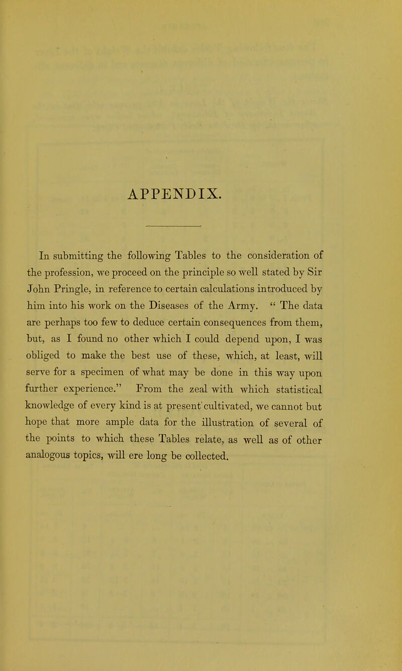 APPENDIX. In submitting the following Tables to the consideration of the profession, we proceed on the principle so well stated by Sir John Pringle, in reference to certain calculations introduced by him into his work on the Diseases of the Army.  The data are perhaps too few to deduce certain consequences from them, but, as I found no other which I could depend upon, I was obliged to make the best use of these, which, at least, will serve for a specimen of what may be done in this way upon further experience. From the zeal with which statistical knowledge of every kind is at present'cultivated, we cannot but hope that more ample data for the illustration of several of the points to which these Tables relate, as well as of other analogous topics, will ere long be collected.