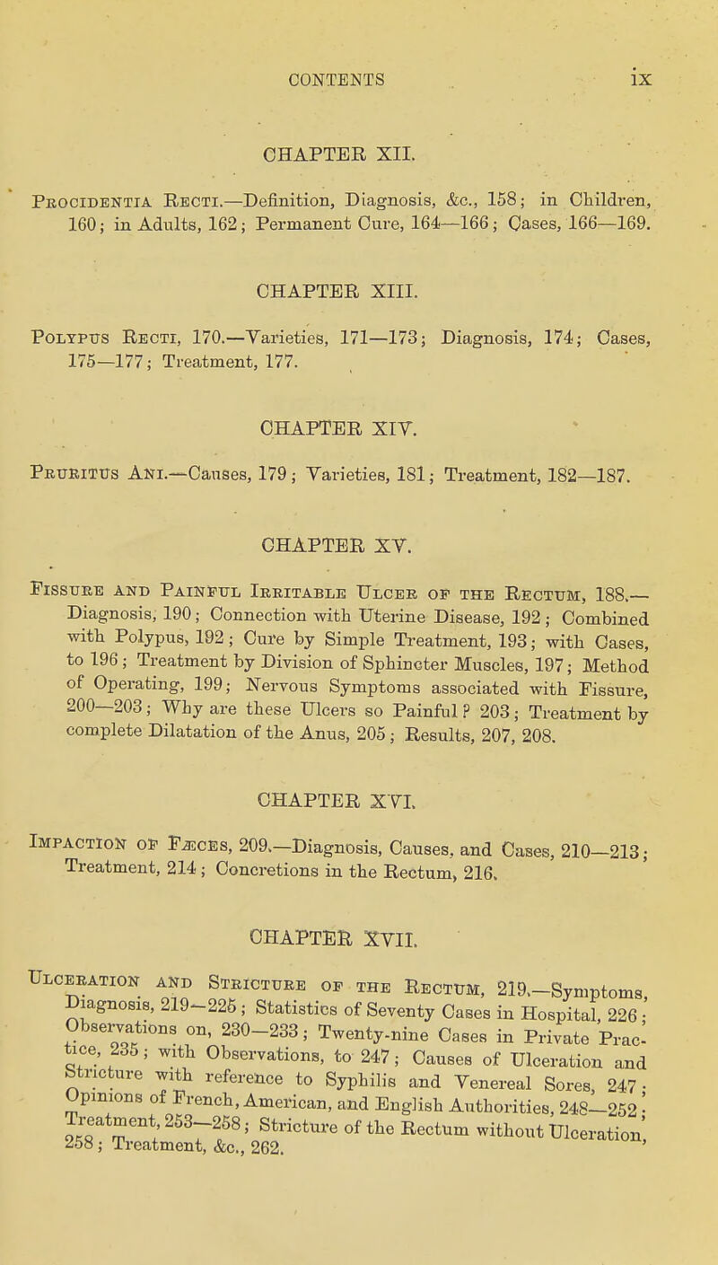 CHAPTER XII. Procidentia Recti.—Definition, Diagnosis, &c., 158; in Children, 160; in Adults, 162; Permanent Cure, 164—166; Cases, 166—169. CHAPTER XIII. PoLTPtrs Recti, 170.—Varieties, 171—173; Diagnosis, 174; Cases, 175—177; Treatment, 177. CHAPTER XIV. PEtrniTTTs Ani.—Causes, 179; Varieties, 181; Treatment, 182—187. CHAPTER XV. PlSSUEE AND PaiN&TJL IrritABLE UlCEE OF THE RECTtTM, 188.— Diagnosis, 190; Connection with Uterine Disease, 192 ; Combined with Polypus, 192 ; Cure by Simple Treatment, 193; with Cases, to 196 ; Treatment by Division of Sphincter Muscles, 197; Method of Operating, 199; Nervous Symptoms associated with Fissure, 200—203; Why are these Ulcers so Painful ? 203; Treatment by complete Dilatation of the Anus, 205; Results, 207, 208. CHAPTER XVI. Impaction of P^ces, 209.-Diagnosis, Causes, and Cases, 210—213; Treatment, 214; Concretions in the Rectum, 216. CHAPTER XVIL Ulceration and Stricture of the Rectum, 219.-Symptom8 Diagnosis, 219^226; Statistics of Seventy Cases in Hospital, 226 • Observations on, 230-233; Twenty-nine Cases in Private Prad tice 235; with Observations, to 247; Causes of Ulceration and btricture with reference to Syphilis and Venereal Sores, 247 • Upinions of French, American, and English Authorities, 248—252 • Treatment 253-258; Stricture of the Rectum without Ulceration', 258; Treatment, &c., 262.