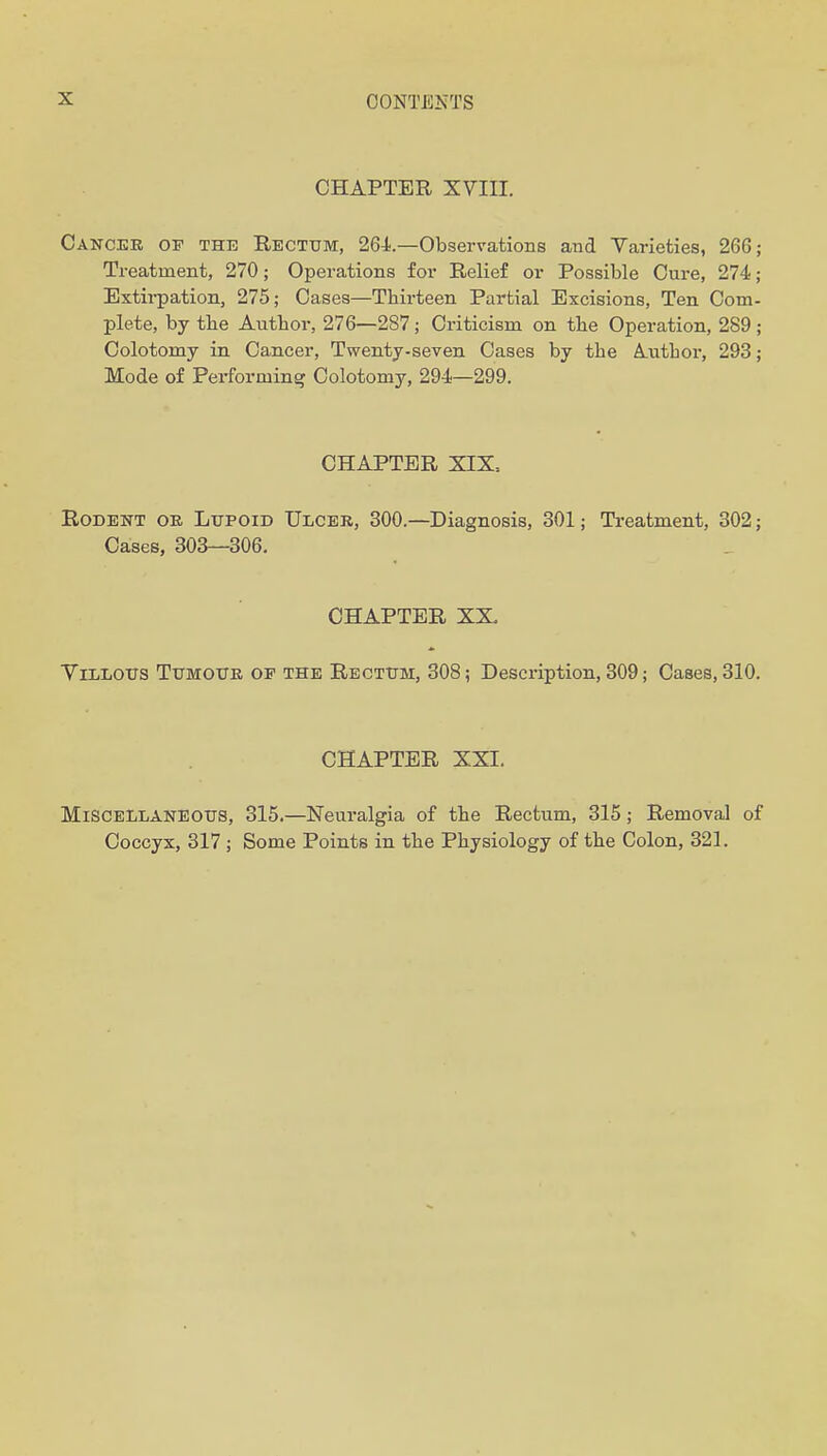 CHAPTER XVIII. Canceb of the Rectum, 264'.—Observations and Varieties, 266; Treatment, 270; Operations for Relief or Possible Cure, 274; Extirpation, 275; Cases—Thirteen Partial Excisions, Ten Com- plete, by the Author, 276—287; Criticism on the Operation, 289; Colotomy in Cancer, Twenty-seven Cases by the Author, 293; Mode of Performing Colotomy, 294—299. CHAPTER XIX. Rodent oe Lupoid Ulcer, 300.—Diagnosis, 301; Treatment, 302; Cases, 303—306. CHAPTER XX. ViLLOtrs TtTMOTTK OF THE Recttjm, 308; Description, 309; Cases, 310. CHAPTER XXI. Miscellaneous, 315.—Neuralgia of the Rectum, 315; Removal of Coccyx, 317 ; Some Points in the Physiology of the Colon, 321.
