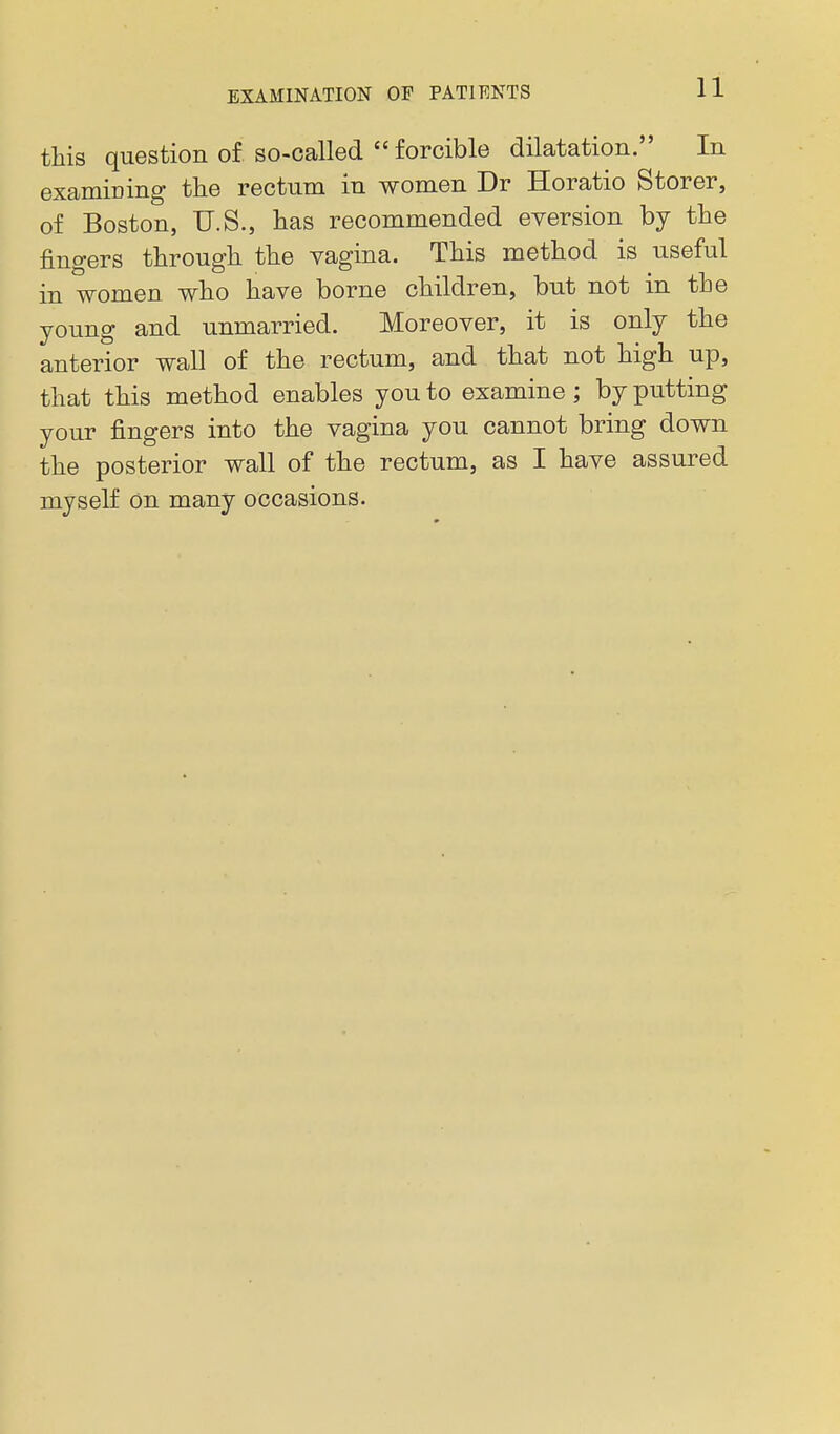 this question of so-called  forcible dilatation. In examining the rectum in women Dr Horatio Storer, of Boston, U.S., has recommended eversion by the fingers through the vagina. This method is useful in women who have borne children, but not in the young and unmarried. Moreover, it is only the anterior wall of the rectum, and that not high up, that this method enables you to examine; by putting your fingers into the vagina you cannot bring down the posterior wall of the rectum, as I have assured myself On many occasions.