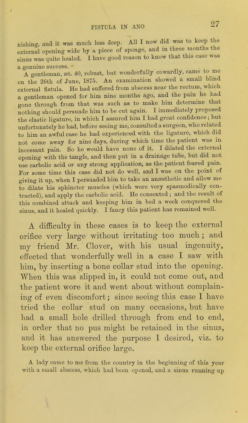 nisliing, and it was mucli less deep. All I now did was to keep the external opening wide by a piece of sponge, and in three months the sinus was quite healed. I have good reason to know that this case was a genuine success. - A gentleman, set- 40, robust, but wonderfully cowardly, came to me on the 26th of June, 1875. An examination showed a small blind external fistula. He had sulfered fi-om abscess near the rectum, which a gentleman opened for him nine months ago, and the pain^ he had gone through from that was such as to make him determine that nothing should persuade him to be cut again. I immediately proposed the elastic ligature, in which I assured him I had great confidence; but unfortunately he had, before seeing me, consulted a surgeon, who related to him an awful case he had experienced with the ligature, which did not come away for nine days, during which time the patient was in incessant pain. So he would have none of it. I dilated the external opening with the tangle, and then put in a drainage tube, but did not use carbolic acid or any strong application, as the patient feared pain. For some time this case did not do well, and I was on the point of giving it up, when I persuaded him to take an anaesthetic and allow me to dilate his sphincter muscles (which were very spasmodically con- tracted), and apply the carbolic acid. He consented ; and the result of this combined attack and keeping him in bed a week conquered the sinus, and it healed quickly. I fancy this patient has remained well. A difficulty in these cases is to keep the external orifice very large without irritating too mucli; and my friend Mr. Clover, with his usual ingenuity, effected that wonderfully well in a case I saw with him, by inserting a bone collar stud into the opening. When this was slipped in, it could not come out, and the patient wore it and went about without complain- ing of even discomfort; since seeing this case I have tried the collar stud on many occasions, but have had a small hole drilled through from end to end, in order that no pus might be retained in the sinus, and it has answered the purpose I desired, viz. to keep the external orifice large. A lady came to me from the country in the beginning of this year with a small abscess, which had been opened, and a sinus running up