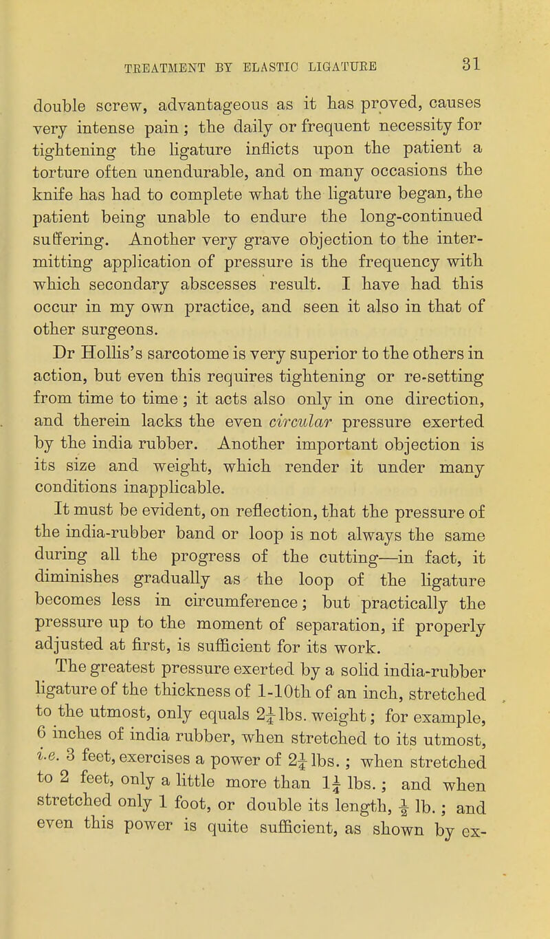 double screw, advantageous as it has proved, causes very intense pain ; tbe daily or frequent necessity for tightening the ligature inflicts upon the patient a torture often unendurable, and on many occasions the knife has had to complete what the ligature began, the patient being unable to endure the long-continued suffering. Another very gra,ve objection to the inter- mitting application of pressure is the frequency with which secondary abscesses result. I have had this occur in my own practice, and seen it also in that of other surgeons. Dr HoUis's sarcotome is very superior to the others in action, but even this requires tightening or re-setting from time to time ; it acts also only in one direction, and therein lacks the even circular pressure exerted by the india rubber. Another important objection is its size and weight, which render it under many conditions inapplicable. It must be evident, on reflection, that the pressure of the india-rubber band or loop is not always the same during all the progress of the cutting—in fact, it diminishes gradually as the loop of the ligature becomes less in cu-cumference; but practically the pressure up to the moment of separation, if properly adjusted at first, is suflEicient for its work. The greatest pressure exerted by a soHd india-rubber hgature of the thickness of 1-lOth of an inch, stretched to the utmost, only equals 2Jlbs. weight; for example, 6 inches of india rubber, when stretched to its utmost, i.e. 3 feet, exercises a power of 2ilbs.; when stretched to 2 feet, only a little more than li lbs.; and when stretched only 1 foot, or double its length, ^ lb.; and even this power is quite sufficient, as shown by ex-