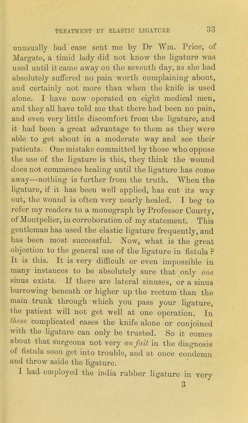 unusually bad case sent me by Dr Wm. Price, of Margate, a timid lady did not know the ligature was used until it came away on the seventh day, as she had absolutely suffered no pain worth complaining about, and certainly not more than when the knife is used alone. I have now operated on eight medical men, and they all have told me that there had been no pain, and even very little discomfort from the ligature, and it had been a great advantage to them as they were able to get about in a moderate way and see their patients. One mistake committed by those who oppose the use of the ligature is this, they think the wound does not commence healing until the ligature has come away—nothing is further from the truth. When the ligature, if it has been well applied, has cut its way out, the wound is often very nearly healed. I beg to refer my readers to a monograph by Professor Courty, of Montpelier, in corroboration of my statement. This gentleman has used the elastic ligature frequently, and has been most successful. Now, what is the great objection to the general use of the ligature in fistula ? It is this. It is very difficult or even impossible in many instances to be absolutely sure that only 07ie sinus exists. If there are lateral sinuses, or a sinus burrowing beneath or higher up the rectum than the main trunk through which you pass your ligature, the patient will not get well at one operation. In these complicated cases the knife alone or conjoined with the ligature can only be trusted. So it comes about that surgeons not very aufait in the diagnosis of fistula soon get into trouble, and at once condemn and throw aside the ligature. I had employed the india rubber ligature in very 3