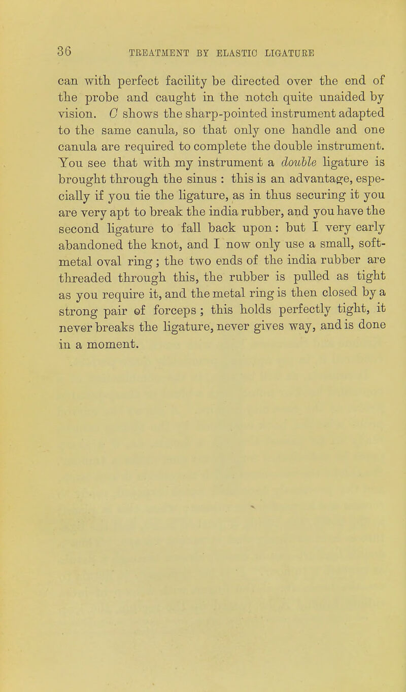 can witli perfect facility be directed over tlie end of the probe and caught in the notch quite unaided by vision. 0 shows the sharp-pointed instrument adapted to the same canula, so that only one handle and one canula are required to complete the double instrument. You see that with my instrument a double ligature is brought through the sinus : this is an advantage, espe- cially if you tie the ligature, as in thus securing it you are very apt to break the india rubber, and you have the second ligature to fall back upon: but I very early abandoned the knot, and I now only use a small, soft- metal oval ring; the two ends of the india rubber are threaded through this, the rubber is pulled as tight as you require it, and the metal ring is then closed by a strong pair of forceps ; this holds perfectly tight, it never breaks the ligature, never gives way, and is done in a moment.