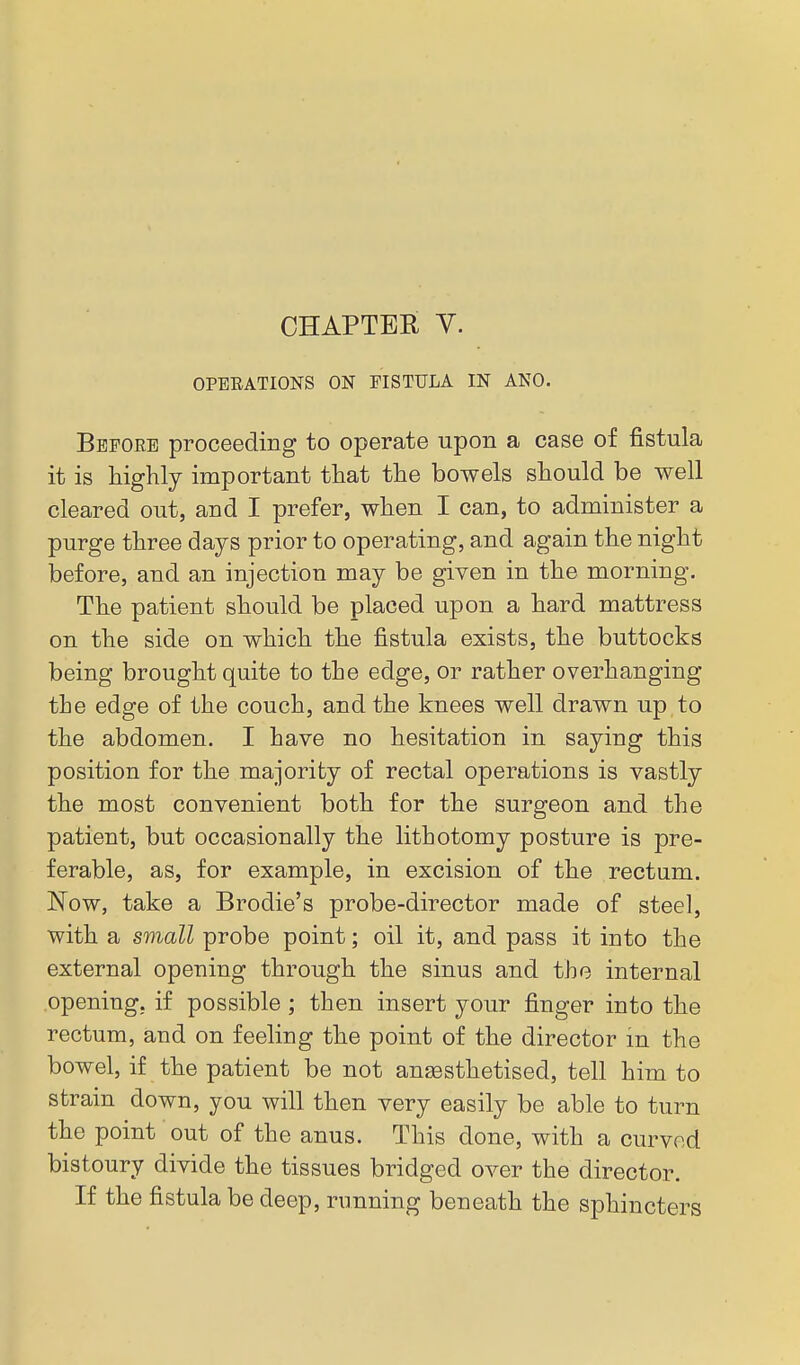 CHAPTER y. OPEEATIONS ON FISTULA IN ANO. Before proceeding to operate upon a case of fistula it is liighly important that the bowels should be well cleared out, and I prefer, when I can, to administer a purge three days prior to operating, and again the night before, and an injection may be given in the morning. The patient should be placed upon a hard mattress on the side on which the fistula exists, the buttocks being brought quite to the edge, or rather overhanging the edge of the couch, and the knees well drawn up to the abdomen. I have no hesitation in saying this position for the majority of rectal operations is vastly the most convenient both for the surgeon and the patient, but occasionally the lithotomy posture is pre- ferable, as, for example, in excision of the rectum. Now, take a Brodie's probe-director made of steel, with a small probe point; oil it, and pass it into the external opening through the sinus and the internal .opening, if possible ; then insert your finger into the rectum, and on feeling the point of the director in the bowel, if the patient be not an^sthetised, tell him to strain down, you will then very easily be able to turn the point out of the anus. This done, with a curved bistoury divide the tissues bridged over the director. If the fistula be deep, running beneath the sphincters