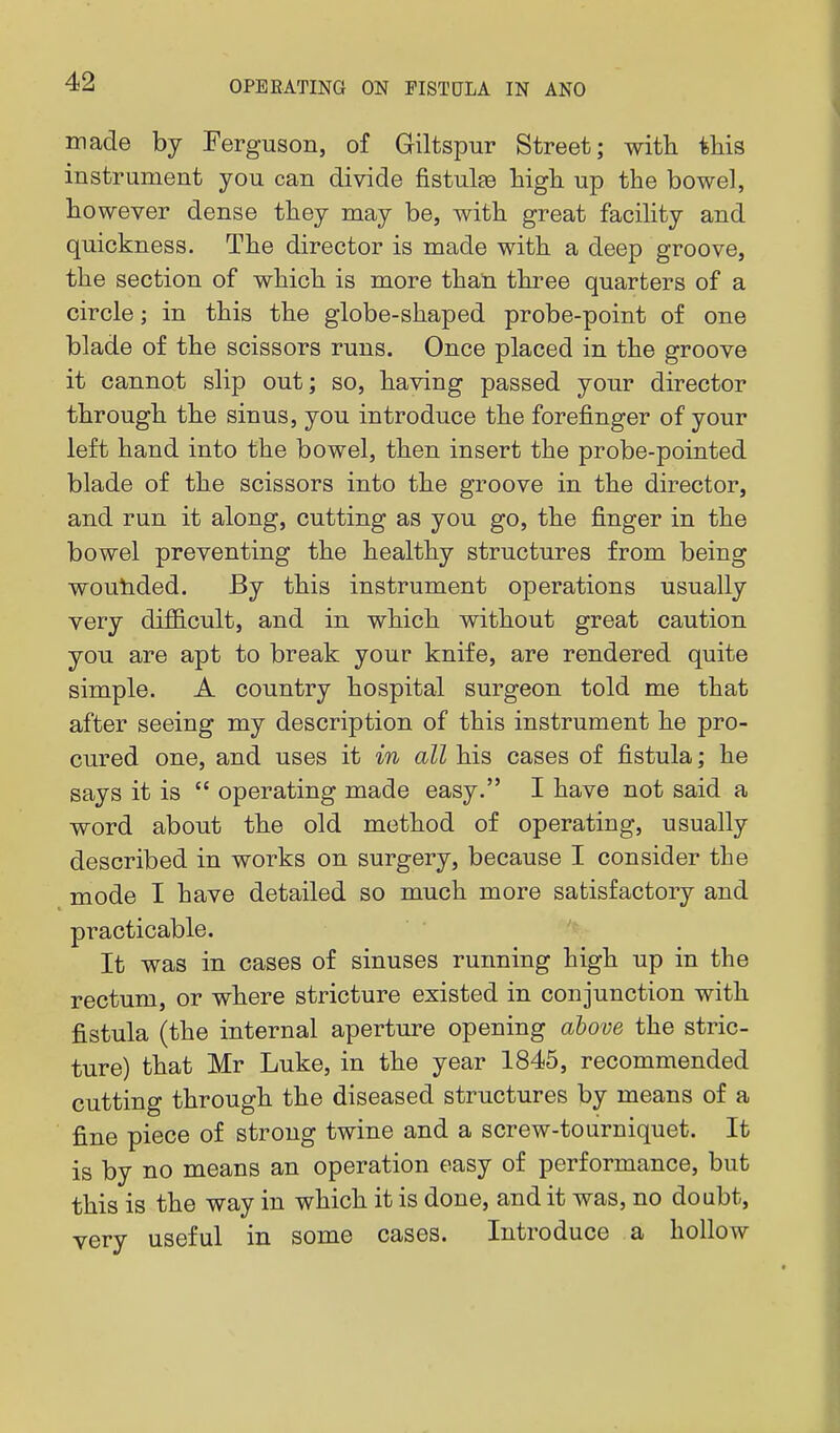 made by Ferguson, of Giltspur Street; witli this instrument you can divide fistulse high up the bowel, however dense they may be, with great facihty and quickness. The director is made with a deep groove, the section of which is more than three quarters of a circle; in this the globe-shaped probe-point of one blade of the scissors runs. Once placed in the groove it cannot slip out; so, having passed your director through the sinus, you introduce the forefinger of your left hand into the bowel, then insert the probe-pointed blade of the scissors into the groove in the director, and run it along, cutting as you go, the finger in the bowel preventing the healthy structures from being wouladed. By this instrument operations usually very difficult, and in which without great caution you are apt to break your knife, are rendered quite simple. A country hospital surgeon told me that after seeing my description of this instrument he pro- cured one, and uses it in all his cases of fistula; he says it is  operating made easy. I have not said a word about the old method of operating, usually described in works on surgery, because I consider the mode I have detailed so much more satisfactory and practicable. It was in cases of sinuses running high up in the rectum, or where stricture existed in conjunction with fistula (the internal aperture opening above the stric- ture) that Mr Luke, in the year 1845, recommended cutting through the diseased structures by means of a fine piece of strong twine and a screw-tourniquet. It is by no means an operation easy of performance, but this is the way in which it is done, and it was, no doubt, very useful in some cases. Introduce a hollow