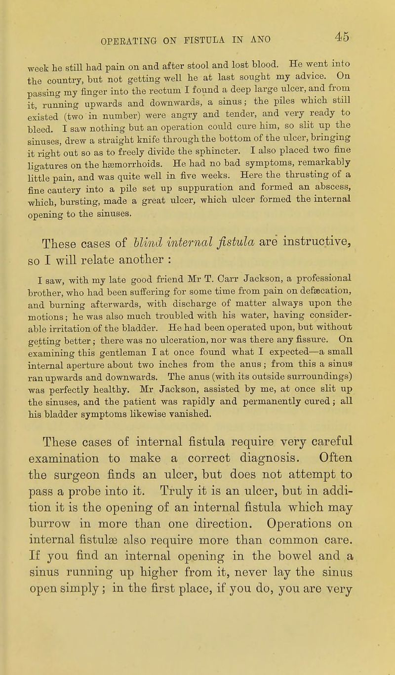 week he still had pain on and after stool and lost blood. He went into the country, but not getting well be at last sougbt my advice. On passing my finger into tbe rectum I found a deep large ulcer, and from it, running upwards and downwards, a sinus; tbe piles wbicb still existed (two in number) were angry and tender, and very ready to bleed. I saw notbing but an operation could cure bim, so sUt up tbe sinuses, drew a straight knife through tbe bottom of tbe iilcer, bringing it right out so as to freely divide the sphincter. I also placed two fine ligatures on tbe bsemorrboids. He bad no bad symptoms, remarkably little pain, and was quite well in five weeks. Here the thrusting of a fine cautery into a pile set up suppuration and formed an abscess, which, bursting, made a great ulcer, which ulcer formed tbe internal opening to tbe sinuses. These cases of blind internal fistula are instructive, SO I will relate another : I saw, with my late good friend Mr T. Oarr Jackson, a professional brother, who bad been suifering for some time from pain on defsecation, and burning afterwards, with discharge of matter always upon tbe motions; he was also much troubled with bis water, having consider- able irritation of tbe bladder. He had been operated upon, but without getting better; there was no ulceration, nor was there any fissui-e. On examining this gentleman I at once found what I expected—a small internal aperture about two inches from tbe anus; from this a sinus ran upwards and downwards. Tbe anus (with its outside surroundings) was perfectly healthy. Mr Jackson, assisted by me, at once slit up the sinuses, and the patient was rapidly and permanently cured; all his bladder symptoms likewise vanished. These cases of internal fistula require very careful examination to make a correct diagnosis. Often the surgeon finds an ulcer, but does not attempt to pass a probe into it. Truly it is an ulcer, but in addi- tion it is the opening of an internal fistula vfhich may burrow in more than one direction. Operations on internal fistulge also require more than common care. If you find an internal opening in the bowel and a sinus running up higher from it, never lay the sinus open simply ; in the first place, if you do, you are very