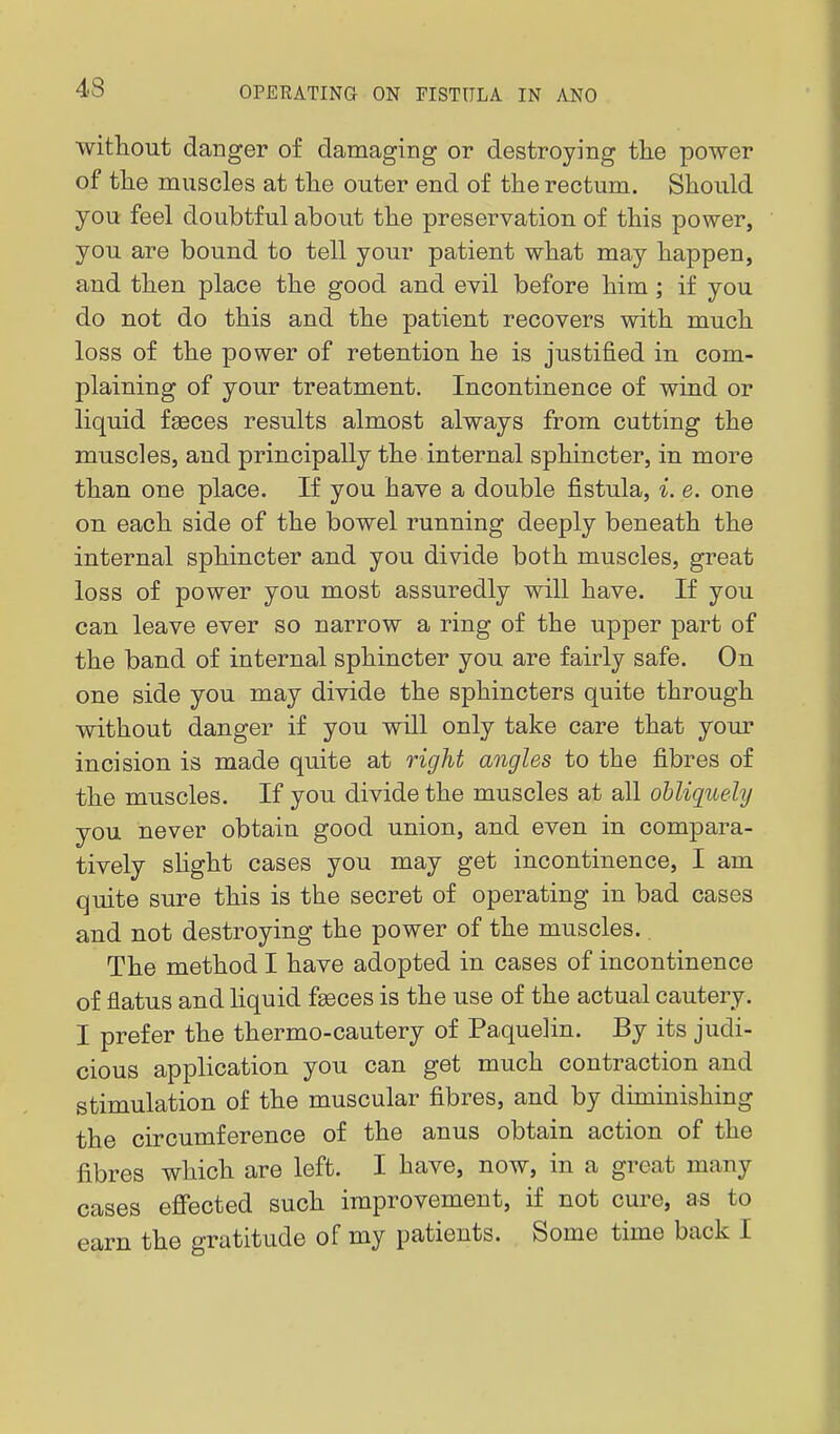 without danger of damaging or destroying the power of the muscles at the outer end of the rectum. Should you feel doubtful about the preservation of this power, you are bound to tell your patient what may happen, and then place the good and evil before him ; if you do not do this and the patient recovers with much loss of the power of retention he is justified in com- plaining of your treatment. Incontinence of wind or liquid fgeces results almost always from cutting the muscles, and principally the internal sphincter, in more than one place. If you have a double fistula, i. e. one on each side of the bowel running deeply beneath the internal sphincter and you divide both muscles, great loss of power you most assuredly will have. If you can leave ever so narrow a ring of the upper part of the band of internal sphincter you are fairly safe. On one side you may divide the sphincters quite through without danger if you will only take care that your incision is made quite at right angles to the fibres of the muscles. If you divide the muscles at all obliquely you never obtain good union, and even in compara- tively sUght cases you may get incontinence, I am quite sure this is the secret of operating in bad cases and not destroying the power of the muscles.. The method I have adopted in cases of incontinence of flatus and liquid fseces is the use of the actual cautery. I prefer the thermo-cautery of Paquelin. By its judi- cious application you can get much contraction and stimulation of the muscular fibres, and by diminishing the circumference of the anus obtain action of the fibres which are left. I have, now, in a great many cases effected such improvement, if not cure, as to earn the gratitude of my patients. Some time back I