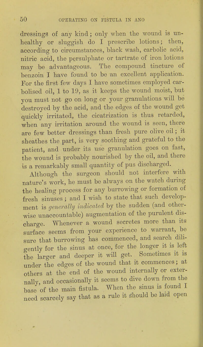 dressings of any kind; only when tlie wound is un- healtliy or sluggish do I prescribe lotions; then, according to circumstances, black wash, carbolic acid, nitric acid, the persulphate or tartrate of iron lotions may be advantageous. The compound tincture of benzoin I have found to be an excellent application. For the first few days I have sometimes employed car- bolised oil, 1 to 19, as it keeps the wound moist, but you must not go on long or your granulations will be destroyed by the acid, and the edges of the wound get quickly irritated, the cicatrization is thus retarded, when any irritation around the wound is seen, there are few better dressings than fresh pure olive oil; it sheathes the part, is very soothing and grateful to the patient, and under its use granulation goes on fast, the wound is probably nourished by the oil, and there is a remarkably small quantity of pus discharged. Although the surgeon should not interfere with nature's work, he must be always on the watch during the healing process for any burrowing or formation of fresh sinuses ; and I wish to state that such develop- ment is generally indicated by the sudden (and other- wise unaccountable) augmentation of the purulent dis- charge. Whenever a wound secretes more than its surface seems from your experience to warrant, be sure that burrowing has commenced, and search dili- gently for the sinus at once, for the longer it is left the larger and deeper it wHl get. Sometimes it is under the edges of the wound that it commences; at others at the end of the wound internally or exter- nally, and occasionally it seems to dive down from the base of the main fistula. When the sinus is found I need scarcely say that as a rule it should be laid open