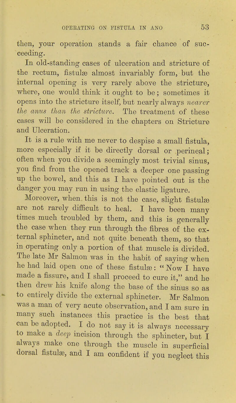 tlien, your operation stands a fair chance of suc- ceeding. In old-standing cases of ulceration and stricture of the rectum, j&stulsD almost invariably form, but the internal opening is very rarely above the stricture, where, one would think it ought to be; sometimes it opens into the stricture itself, but nearly always nearer the anus than the stricture. The treatment of these cases will be considered in the chapters on Stricture and Ulceration. It is a rule with me never to despise a small fistula, more especially if it be directly dorsal or perineal; often when you divide a seemingly most trivial sinus, you find from the opened track a deeper one passing up the bowel, and this as I have pointed out is the danger you may run in using the elastic ligature. Moreover, when this is not the case, slight fistulse are not rarely difficult to heal. I have been many times much troubled by them, and this is generally the case when they run through the fibres of the ex- ternal sphincter, and not quite beneath them, so that in operating only a portion of that muscle is divided. The late Mr Salmon was in the habit of saying when he had laid open one of these fistulse:  Now I have made a fissure, and I shall proceed to cure it, and he then drew his knife along the base of the sinus so as to entirely divide the external sphincter. Mr Salmon was a man of very acute observation, and I am sure in many such instances this practice is the best that can be adopted. I do not say it is always necessary to make a dee^p incision through the sphincter, but I always make one through the muscle in superficial dorsal fistula, and I am confident if you neglect this