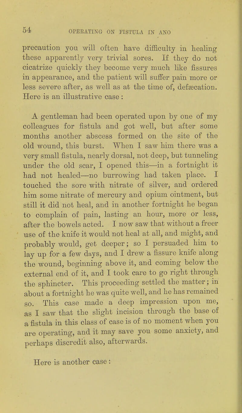 precaution you will often have difficulty in healing these apparently very trivial sores. If they do not cicatrize quickly they become very much like fissures in appearance, and the patient will suffer pain more or less severe after, as well as at the time of, defsecation. Here is an illustrative case : A gentleman had been operated upon by one of my colleagues for fistula and got well, but after some months another abscess formed on the site of the old wound, this burst. When I saw him there was a very small fistula, nearly dorsal, not deep, but tunnehng under the old scar, I opened this—in a fortnight it had not healed—no burrowing had taken place. I touched the sore with nitrate of silver, and ordered him some nitrate of mercury and opium ointment, but still it did not heal, and in another fortnight he began to complain of pain, lasting an hour, more or less, after the bowels acted. I now saw that without a freer use of the knife it would not heal at all, and might, and probably would, get deeper; so I persuaded him to lay up for a few days, and I drew a fissure knife along the wound, beginning above it, and coming below the external end of it, and I took care to go right through the sphincter. This proceeding settled the matter; in about a fortnight he was quite well, and he has remained so. This case made a deep impression upon me, as I saw that the slight incision through the base of a fistula in this class of case is of no moment when you are operating, and it may save you some anxiety, and perhaps discredit also, afterwards. Here is another case :