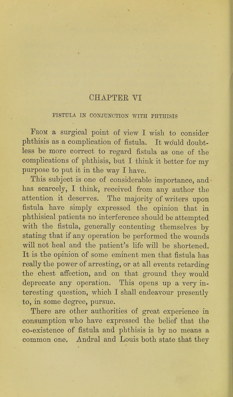FISTULA IN CONJUNCTION WITH PHTHISIS From a surgical point of view I wish to consider phthisis as a complication of fistula. It would doubt- less be more correct to regard fistula as one of the complications of phthisis, but I think it better for my purpose to put it in the way I have. This subject is one of considerable importance, and has scarcely, I think, received from any author the attention it deserves. The majority of writers upon fistula have simply expressed the opinion that in phthisical patients no interference should be attempted with the fistula, generally contenting themselves by stating that if any operation be performed the wounds will not heal and the patient's life will be shortened. It is the opinion of some eminent men that fistula has really the power of arresting, or at all events retarding the chest afiection, and on that ground they would deprecate any operation. This opens up a very in- teresting question, which I shall endeavour presently to, in some degree, pursue. There are other authorities of great experience in consumption who have expressed the belief that the co-existence of fistula and phthisis is by no means a common one. Andral and Louis both state that they