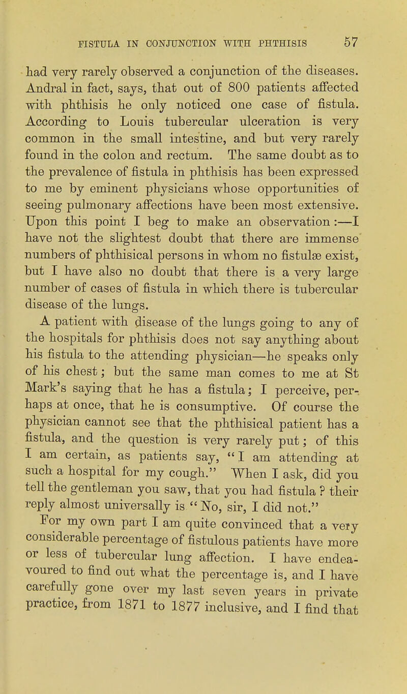 had very rarely observed a conjimction of the diseases. Andral in fact, says, that out of 800 patients affected with phthisis he only noticed one case of fistula. According to Louis tubercular ulceration is very common in the small intestine, and but very rarely found in the colon and rectum. The same doubt as to the prevalence of fistula in phthisis has been expressed to me by eminent physicians whose opportunities of seeing pulmonary affections have been most extensive. Upon this point I beg to make an observation :—I have not the slightest doubt that there are immense numbers of phthisical persons in whom no fistulse exist, but I have also no doubt that there is a very large number of cases of fistula in which there is tubercular disease of the lung-s. o A patient with disease of the lungs going to any of the hospitals for phthisis does not say anything about his fistula to the attending physician—he speaks only of his chest; but the same man comes to me at St Mark's saying that he has a fistula; I perceive, per- haps at once, that he is consumptive. Of course the physician cannot see that the phthisical patient has a fistula, and the question is very rarely put; of this I am certain, as patients say, I am attending at such a hospital for my cough. When I ask, did you tell the gentleman you saw, that you had fistula ? their reply almost universally is  ISlo, sir, I did not. For my own part I am quite convinced that a very considerable percentage of fistulous patients have more or less of tubercular lung affection. I have endea- voured to find out what the percentage is, and I have carefully gone over my last seven years in private practice, from 1871 to 1877 inclusive, and I find that