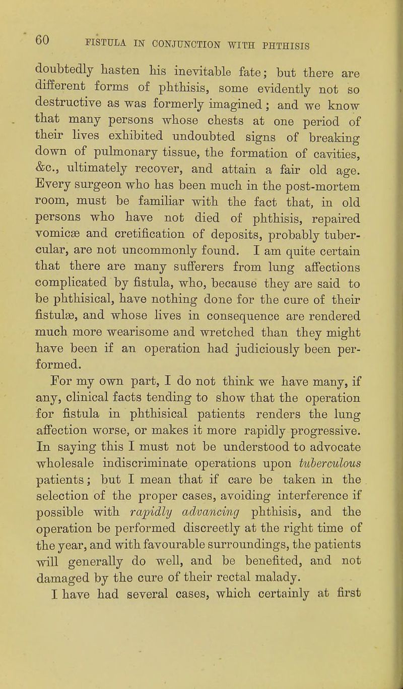 « doubtedly hasten his ineyitable fate; but there are different forms of phthisis, some evidently not so destructive as was formerly imagined; and we know that many persons whose chests at one period of their lives exhibited undoubted signs of breaking down of pulmonary tissue, the formation of cavities, &c., ultimately recover, and attain a fair old age. Every surgeon who has been much in the post-mortem room, must be familiar with the fact that, in old persons who have not died of phthisis, repaired vomica and cretification of deposits, probably tuber- cular, are not uncommonly found. I am quite certain that there are many sufferers from lung affections complicated by fistula, who, because they are said to be phthisical, have nothing done for the cure of their fistulse, and whose lives in consequence are rendered much more wearisome and wretched than they might have been if an operation had judiciously been per- formed. For my own part, I do not think we have many, if any, clinical facts tending to show that the operation for fistula in phthisical patients renders the lung affection worse, or makes it more rapidly progressive. In saying this I must not be understood to advocate wholesale indiscriminate operations upon tuberculous patients; but I mean that if care be taken in the selection of the proper cases, avoiding interference if possible with rapidly advancing phthisis, and the operation be performed discreetly at the right time of the year, and with favourable surroundings, the patients will generally do well, and be benefited, and not damaged by the cure of their rectal malady. I have had several cases, which certainly at first