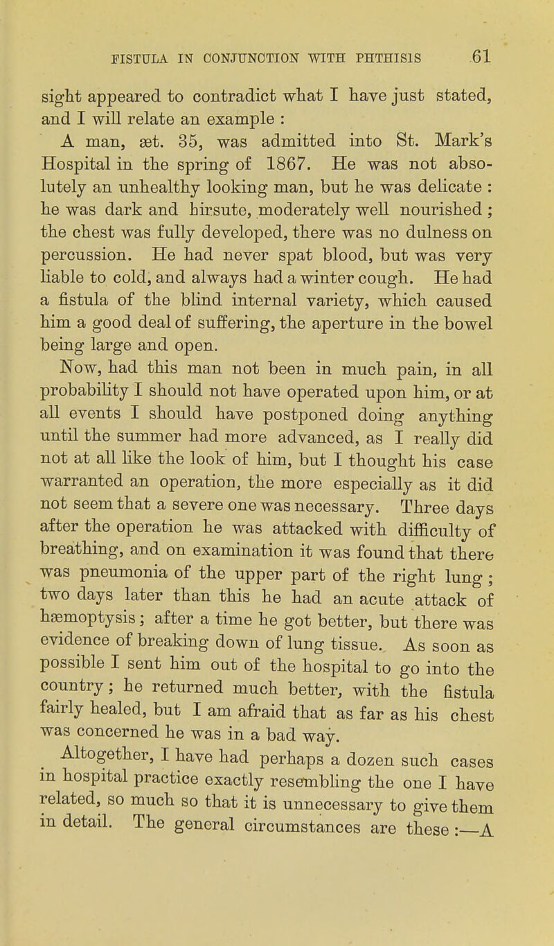 sight appeared to contradict what I have just stated, and I will relate an example : A man, set. 35, was admitted into St. Mark's Hospital in the spring of 1867. He was not abso- lutely an unhealthy looking man, but he was delicate : he was dark and hirsute, moderately well nourished ; the chest was fully developed, there was no dulness on percussion. He had never spat blood, but was very liable to cold, and always had a winter cough. He had a fistula of the blind internal variety, which caused him a good deal of suffering, the aperture in the bowel being large and open. ISTow, had this man not been in much pain, in all probability I should not have operated upon him, or at all events I should have postponed doing anything until the summer had more advanced, as I really did not at all like the look of him, but I thought his case warranted an operation, the more especially as it did not seem that a severe one was necessary. Three days after the operation he was attacked with diflaculty of breathing, and on examination it was found that there was pneumonia of the upper part of the right lung; two days later than this he had an acute attack of hsemoptysis; after a time he got better, but there was evidence of breaking down of lung tissue. As soon as possible I sent him out of the hospital to go into the country; he returned much better, with the fistula fairly healed, but I am afraid that as far as his chest was concerned he was in a bad way. Altogether, I have had perhaps a dozen such cases in hospital practice exactly resembling the one I have related, so much so that it is unnecessary to give them m detail. The general circumstances are these A