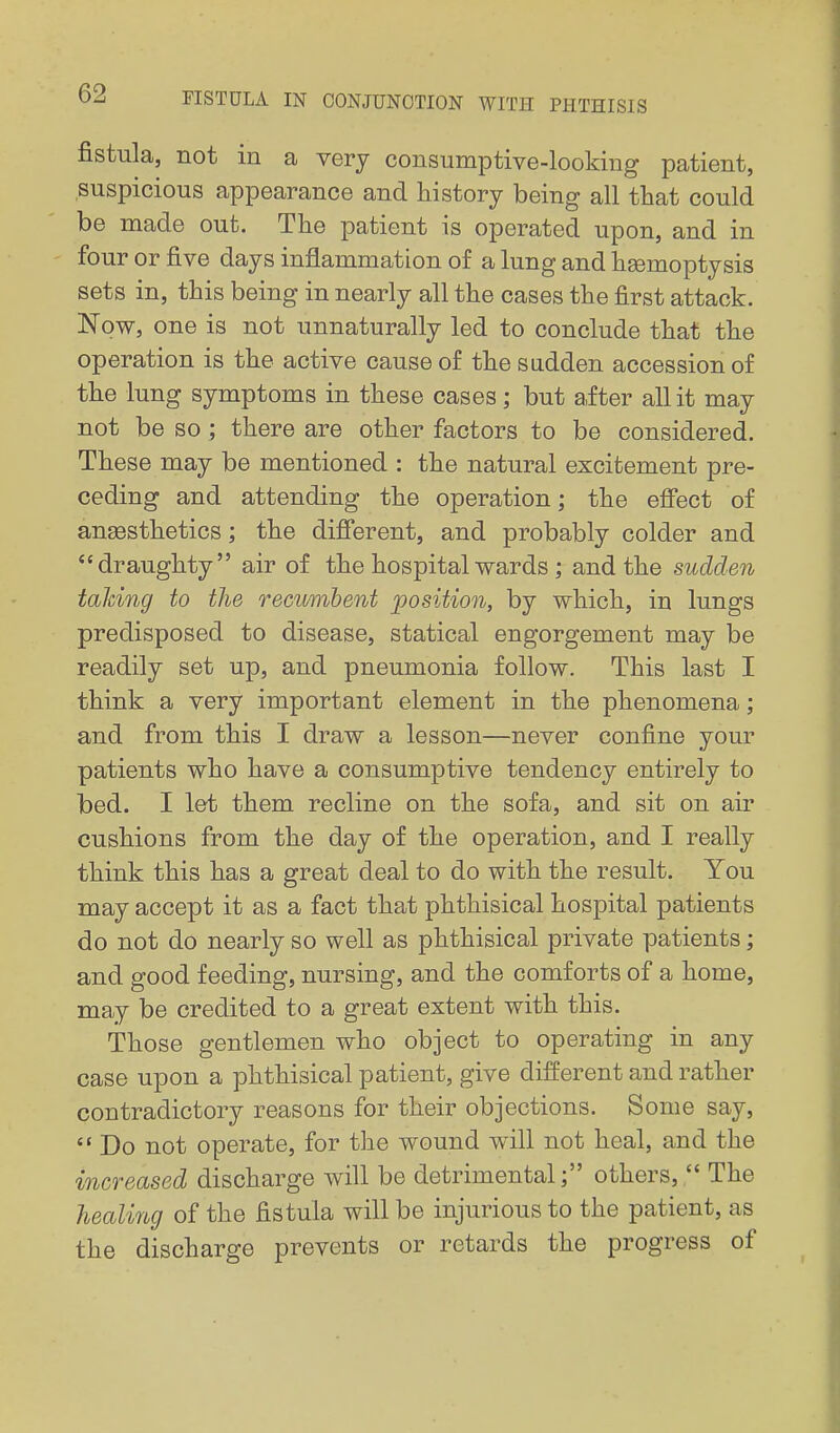 fistula, not in a very consumptive-looking patient, suspicious appearance and history being all that could be made out. The patient is operated upon, and in four or five days inflammation of a lung and haemoptysis sets in, this being in nearly all the cases the first attack. Now, one is not unnaturally led to conclude that the operation is the active cause of the sudden accession of the lung symptoms in these cases; but after all it may not be so; there are other factors to be considered. These may be mentioned : the natural excitement pre- ceding and attending the operation; the efi'ect of angesthetics; the difi'erent, and probably colder and draughty air of the hospital wards ; and the sudden talcing to the recumbent position, by which, in lungs predisposed to disease, statical engorgement may be readily set up, and pneumonia follow. This last I think a very important element in the phenomena; and from this I draw a lesson—never confine your patients who have a consumptive tendency entirely to bed. I let them recline on the sofa, and sit on air cushions from the day of the operation, and I really think this has a great deal to do with the result. You may accept it as a fact that phthisical hospital patients do not do nearly so well as phthisical private patients; and good feeding, nursing, and the comforts of a home, may be credited to a great extent with this. Those gentlemen who object to operating in any case upon a phthisical patient, give different and rather contradictory reasons for their objections. Some say,  Do not operate, for the wound will not heal, and the increased discharge will be detrimental; others,  The healing of the fistula will be injurious to the patient, as the discharge prevents or retards the progress of