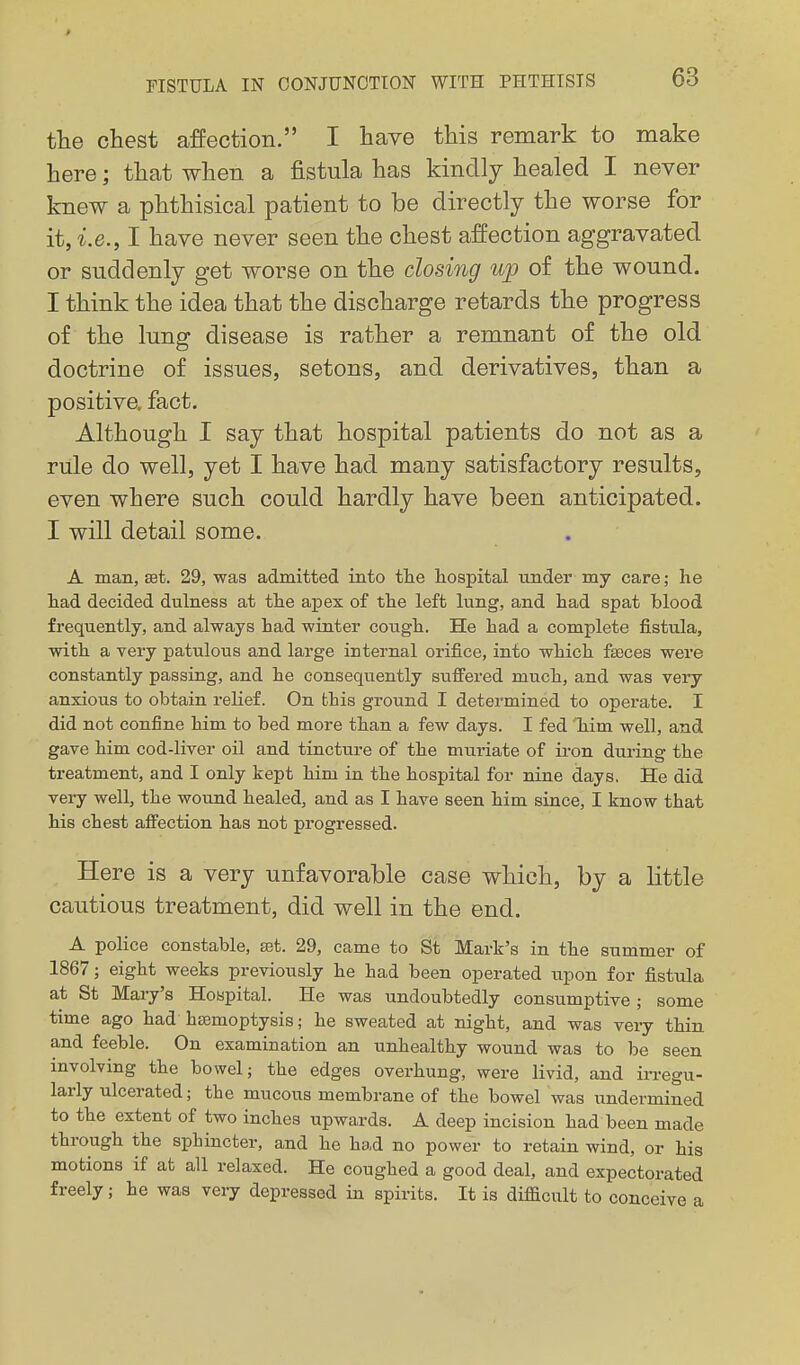 the chest affection. I have this remark to make here; that when a fistula has kindly healed I never knew a phthisical patient to be directly the worse for it,i.e., I have never seen the chest affection aggravated or suddenly get worse on the closing up of the wound. I think the idea that the discharge retards the progress of the lung disease is rather a remnant of the old doctrine of issues, setons, and derivatives, than a positive, fact. Although I say that hospital patients do not as a rule do well, yet I have had many satisfactory results, even where such could hardly have been anticipated. I will detail some. A man, set. 29, was admitted into tlie hospital under my care; he had decided dulness at the apex of the left lung, and had spat blood frequently, and always had winter cough. He had a complete fistula, with a very patulous and large internal orifice, into which faeces were constantly passing, and he consequently suffered much, and was very anxious to obtain relief. On this ground I determined to operate. I did not confine him to bed more than a few days. I fed Tiim well, and gave him cod-liver oil and tincture of the muriate of iron during the treatment, and I only kept him in the hospital for nine days. He did very well, the wound healed, and as I have seen him since, I know that his chest affection has not progressed. Here is a very unfavorable case which, by a little cautious treatment, did well in the end. A police constable, eet. 29, came to St Mark's in the summer of 1867; eight weeks previously he had been operated upon for fistula at St Mary's Hospital. He was undoubtedly consumptive; some time ago had haemoptysis; he sweated at night, and was very thin and feeble. On examination an unhealthy wound was to be seen involving the bowel; the edges overhung, were livid, and irregu- larly ulcerated; the mucous membrane of the bowel was undermined to the extent of two inches upwards. A deep incision had been made through the sphincter, and he had no power to retain wind, or his motions if at all relaxed. He coughed a good deal, and expectorated freely; he was very depressed in spirits. It is difficult to conceive a