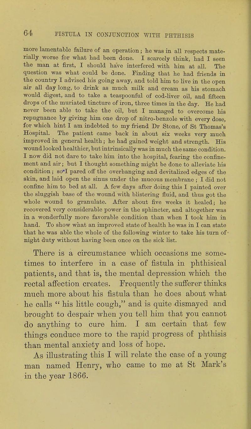 more lamentable failure of an operation; lie was in all respects mate- rially worse for what had been done. I scarcely think, had I seen the man at first, I should have interfered with him at all. The question was what could be done. Finding that he had friends in the country I advised his going away, and told him to live in the open air all day long, to drink as much milk and cream as his stomach would digest, and to take a teaspoonful of cod-Uver oil, and fifteen drops of the muriated tincture of iron, three times in the day. He had never been able to take the oil, but I managed to overcome his repugnance by giving him one drop of nitro-benzole with every dose, for which hint I am indebted to my fi-iend Dr Stone, of St Thomas's Hospital. The patient came back in about six weeks veiy much improved in general health; he had gained weight and strength. His wound looked healthier, but intrinsically was in much the same condition. I now did not dare to take him into the hospital, fearing the confine- ment and air; but I thought something might be done to alleviate his condition; so*I pared off the overhanging and devitalized edges of the skin, and laid open the sinus under the mucous membrane ; I did not confine him to bed at all. A few days after doing this I painted over the sluggish base of the wound with blistering fluid, and thus got the whole wound to granulate. After about five weeks it healed; he recovered very considerable power in the sphincter, and altogether was in a wonderfully more favorable condition than when I took him in hand. To show what an improved state of health he was in I can state that he was able the whole of the following winter to take his turn of night duty without having been once on the sick list. There is a circumstance wliich occasions me some- times to interfere in a case of fistula in phtHsical patients, and that is, the mental depression which the rectal affection creates. Frequently the sufferer thinks much more about his fistula than he does about what he calls  his little cough, and is quite dismayed and brought to despair when you tell him that you cannot do anything to cure him. I am certain that few things conduce more to the rapid progress of phthisis than mental anxiety and loss of hope. As illustrating this I will relate the case of a young man named Henry, who came to me at St Mark's in the year 1866.