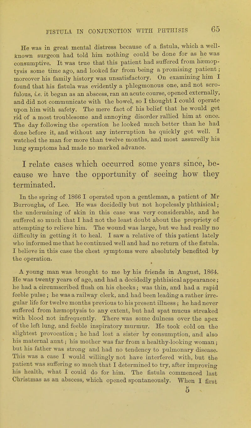He was in great mental distress because of a fistula, whicli a well- Jinown surgeon had told him nothing could be done for as he was consumptive. It was true that this patient had suffered from haemop- tysis some time ago, and looked far from being a promising patient ; moreover his family history was unsatisfactory. On examining him I found that his fistula was evidently a phlegmonous one, and not scro- fulous, i.e. it began as an abscess, ran an acute course, opened externally, and did not communicate with the bowel, so I thought I could operate upon him with safety. The mere fact of his belief that he would get rid of a most troublesome and annoying disorder rallied him at once. The day following the operation he looked much better than he had done before it, and without any interruption he quickly got well. I watched the man for more than twelve months, and most assuredly his lung symptoms had made no marked advance. I relate cases whicli occurred some years since, be- cause we have the opportunity of seeing how they terminated. In the spring of 1866 I operated upon a gentleman, a patient of Mr Burroughs, of Lee. He was decidedly but not hopelessly phthisical; the undermining of skin in this case was very considerable, and he suffered so much that I had not the least doubt about the propriety of attempting to relieve him. The wound was large, but we had really no difficulty in getting it to heal. I saw a relative of this patient lately who informed me that he continued well and had no return of the fistula. I believe in this case the chest symptoms were absolutely benefited by the operation. A young man was brought to me by his friends in August, 1864. He was twenty years of age, and had a decidedly phthisical appearance; he had a circumscribed flush on his cheeks ; was thin, and had a rapid feeble pulse ; he was a railway clerk, and had been leading a rather irre- gular life for twelve months previous to his present illness ; he had never suffered from haemoptysis to any extent, but had spat mucus streaked with blood not infrequently. There was some dulness over the apex of the left lung, and feeble inspiratory murmur. He took cold on the slightest provocation; he had lost a sister by consumption, and also his maternal aunt; his mother was far from a healthy-looking woman; but his father was strong and had no tendency to pulmonary disease. This was a case I would willingly not have interfered with, but the patient was suffering so much that I determined to try, after improving his health, what I could do for him. The fistula commenced last Christmas as an abscess, which opened spontaneously. When I first