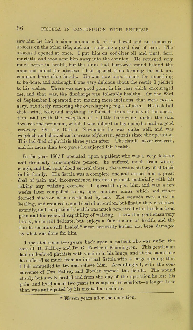 saw him he had a simis on one side of the bowel and an unopened abscess on the other side, and was suffering a good deal of pain. The' abscess I opened at once. I put him on cod-liver oil and tinct. ferri muriatis, and soon sent him away into the country. He returned very much better in health, but the sinus had burrowed round behind the anus and joined the abscess I had opened, thus forming the not un- common horse-shoe fistula. He was now importunate for something to be done, and although I was very dubious about the result, I yielded to his wishes. There was one good point in his case which encouraged me, and that was, the discharge was tolerably healthy. On the 23rd of September I operated, not making more incisions than were neces- sary, but freely removing the over-lapping edges of skin. He took full diet—wine, beer, and anything he fancied—from the day of the opera- tion, and (with the exception of a little burrowing under the skin towards the perineum, which I was obliged to lay open) he made a good recovery. On the 10th of November he was quite well, and was weighed, and showed an increase of fourteen pounds since the operation. This lad died of phthisis three years after. The fistula never recurred, and for more than two years he enjoyed fair health. In the year 1867 I operated upon a patient who was a very delicate and decidedly consumptive person; he suffered much from winter cough, and had spat blood several times ; there was a history of phthisis in his family. His fistula was a complete one and caused him a great deal of pain and inconvenience, interfering most materially with his taking any walking exercise. I operated upon him, and was a few weeks later compelled to lay open another sinus, which had either formed since or been overlooked by me. The wounds were slow in healing, and required a good deal of attention, but finally they cicatrized soundly, and the patient's health was much benefited by his fi-eedom from pain and his renewed capability of walking. I saw this gentleman very lately,'he is still delicate, but enjoys a fair amount of health, and the fistula remains still healed* most assuredly he has not been damaged by what was done for him. I operated some two years back upon a patient who was under the care of Dr Palfrey and Dr G. Fowler of Kennington. This gentleman had undoubted phthisis with vomicae in his lungs, and at the same time he suffered so much fi-om an internal fistula with a large opening that I felt compelled to try and relieve him. Accordingly I, with the con- currence of Drs Palfrey and Fowler, opened the fistula. The wound slowly but surely healed and from the day of the operation he lost his pain, and lived about two years in comparative comfort—a longer time than was anticipated by his medical attendants. * Eleven years after the operation.