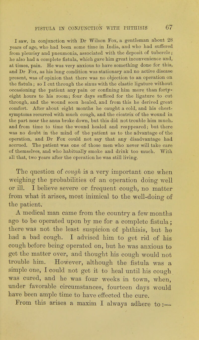 I saw, in conjunction with Dr Wilson Fox, a gentleman about 28 years of age, who had been some time in India, and who had suffered from pleurisy and pneumonia, associated with the deposit of tubercle; he also had a complete fistula, which gave him great inconvenience and, at times, pain. He was very anxious to have something done for this, and Dr Eox, as his lung condition was stationary and no active disease present, was of opinion that there was no objection to an operation on the fistula; so I cut through the sinus with the elastic ligature without occasioning the patient any pain or confining him more than forty- eight hours to his room; four days sufficed for the ligature to cut through, and the wound soon healed, and from this he derived great comfort. After about eight months he caught a cold, and his chest- symptoms recuri'ed with much cough, and the cicatrix of the wound in the part near the anus broke down, but this did not trouble him much, and from time to time the wound healed and reappeared; but there was no doubt in the mind of the patient as to the advantage of the operation, and Dr Fox could not say that any disadvantage had accrued. The patient was one of those men who never will take care of themselves, and who habitually smoke and drink too much. With all that, two years after the operation he was still living. The question of cough is a very important one when weighing the probabihties of an operation doing well or ill. I believe severe or frequent cough, no matter from what it arises, most inimical to the well-doing of the patient. A medical man came from the country a few months ago to be operated upon by me for a complete fistula; there was not the least suspicion of phthisis, but he had a bad cough. I advised him to get rid of his cough before being operated on, but he was anxious to get the matter over, and thought his cough would not trouble him. However, although the fistula was a simple one, I could not get it to heal until his cough was cured, and he was four weeks in town, when, under favorable circumstances, fourteen days would have been ample time to have effected the cure. From this arises a maxim I always adhere to: