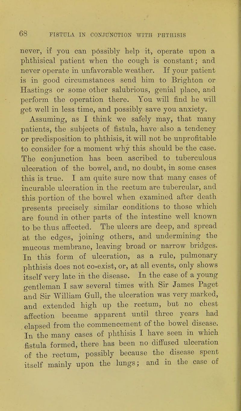 never, if you can possibly lielp it, operate upon a phtliisical patient when the cough is constant; and never operate in unfavorable weather. If your patient is in good circumstances send him to Brighton or Hastings or some other salubrious, genial place, and perform the operation there. You will find he will get well in less time, and possibly save you anxiety. Assuming, as I think we safely may, that many patients, the subjects of fistula, have also a tendency or predisposition to phthisis, it will not be unprofitable to consider for a moment why this should be the case. The conjunction has been ascribed to tuberculous ulceration of the bowel, and, no doubt, in some cases this is true. I am quite sure now that many cases of incurable ulceration in the rectum are tubercular, and this portion of the bowel when examined after death presents precisely similar conditions to those which are found in other parts of the intestine well known to be thus affected. The ulcers are deep, and spread at the edges, joining others, and undermining the mucous membrane, leaving broad or narrow bridges. In this form of ulceration, as a rule, pulmonary phthisis does not co-exist, or, at all events, only shows itself very late in the disease. In the case of a young gentleman I saw several times with Sir James Paget and Sir William Gull, the ulceration was very marked, and extended high up the rectum, but no chest affection became apparent until three years had elapsed from the commencement of the bowel disease. In the many cases of phthisis I have seen in which fistula formed, there has been no difiused ulceration of the rectum, possibly because the disease spent itself mainly upon the lungs; and in the case of