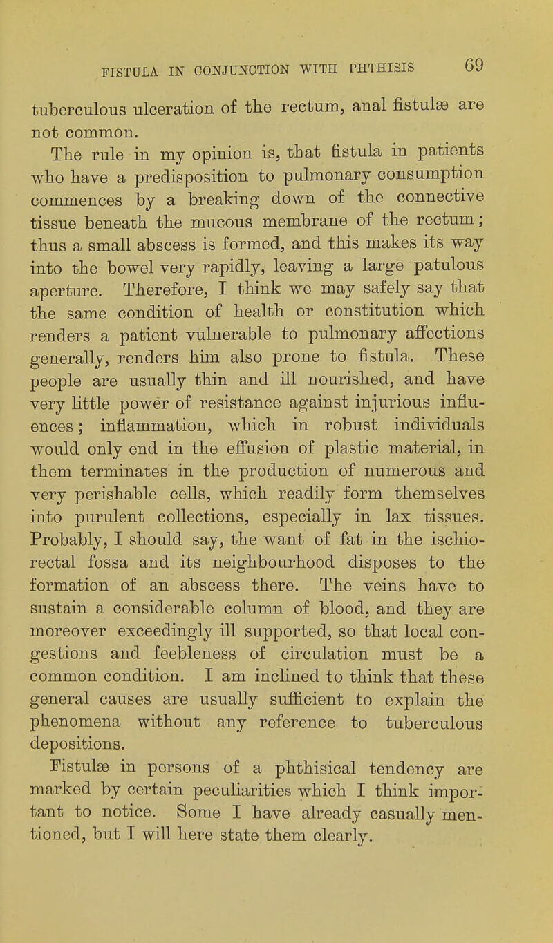 tuberculous ulceration of the rectum, anal fistula are not common. The rule in my opinion is, that fistula in patients who have a predisposition to pulmonary consumption commences by a breaking down of the connective tissue beneath the mucous membrane of the rectum; thus a small abscess is formed, and this makes its way into the bowel very rapidly, leaving a large patulous aperture. Therefore, I think we may safely say that the same condition of health or constitution which renders a patient vulnerable to pulmonary affections generally, renders him also prone to fiistula. These people are usually thin and ill nourished, and have very little power of resistance against injurious influ- ences ; inflammation, which in robust individuals would only end in the effusion of plastic material, in them terminates in the production of numerous and very perishable cells, which readily form themselves into purulent collections, especially in lax tissues. Probably, I should say, the want of fat in the ischio- rectal fossa and its neighbourhood disposes to the formation of an abscess there. The veins have to sustain a considerable column of blood, and they are moreover exceedingly ill supported, so that local con- gestions and feebleness of circulation must be a common condition. I am inclined to think that these general causes are usually sufficient to explain the phenomena without any reference to tuberculous depositions. Fistula in persons of a phthisical tendency are marked by certain peculiarities which I think impor- tant to notice. Some I have already casually men- tioned, but I will here state them clearly.