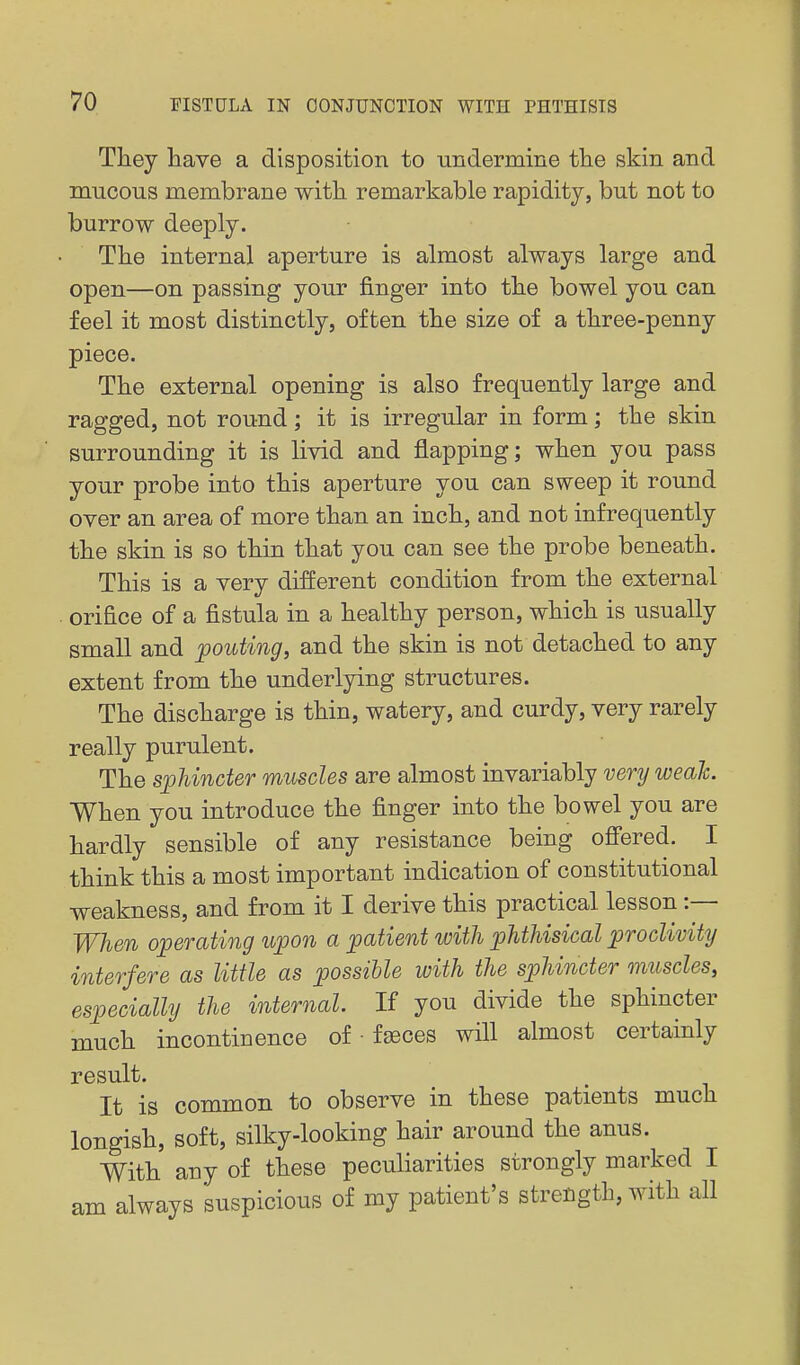 They liave a disposition to undermine tlie skin and mucous membrane with remarkable rapidity, but not to burrow deeply. The internal aperture is almost always large and open—on passing your finger into the bowel you can feel it most distinctly, often the size of a three-penny piece. The external opening is also frequently large and ragged, not round; it is irregular in form; the skin surrounding it is livid and flapping; when you pass your probe into this aperture you can sweep it round over an area of more than an inch, and not infrequently the skin is so thin that you can see the probe beneath. This is a very different condition from the external orifice of a fistula in a healthy person, which is usually small and pouting, and the skin is not detached to any extent from the underlying structures. The discharge is thin, watery, and curdy, very rarely really purulent. The sphincter muscles are almost invariably very weak. When you introduce the finger into the bowel you are hardly sensible of any resistance being ofi'ered. I think this a most important indication of constitutional weakness, and from it I derive this practical lesson :— When operating upon a patient with phthisical proclivity interfere as little as possible with the sphincter muscles, especially the internal. If you divide the sphincter much incontinence of • faeces will almost certainly result. It is common to observe in these patients much longish, soft, silky-looking hair around the anus. With any of these peculiarities strongly marked I am always suspicious of my patient's strength, with all