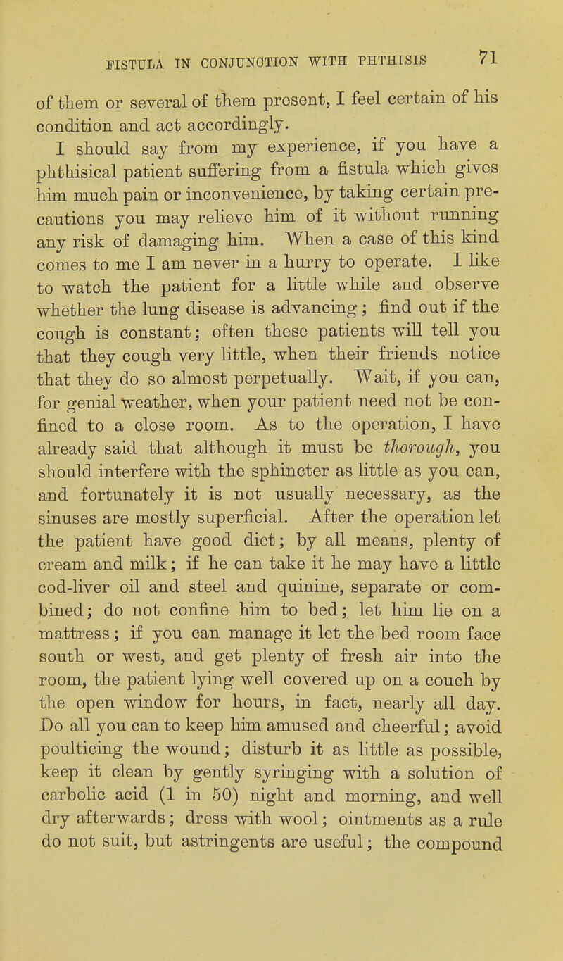 of them or several of tliem present, I feel certain of his condition and act accordingly. I should say from my experience, if you have a phthisical patient suffering from a fistula which gives him much pain or inconvenience, by taking certain pre- cautions you may reheve him of it without running any risk of damaging him. When a case of this kind comes to me I am never in a hurry to operate. I like to watch the patient for a little while and observe whether the lung disease is advancing; find out if the cough is constant; often these patients will tell you that they cough very little, when their friends notice that they do so almost perpetually. Wait, if you can, for genial weather, when your patient need not be con- fined to a close room. As to the operation, I have already said that although it must be thorough, you should interfere with the sphincter as little as you can, and fortunately it is not usually necessary, as the sinuses are mostly superficial. After the operation let the patient have good diet; by all means, plenty of cream and milk; if he can take it he may have a little cod-liver oil and steel and quinine, separate or com- bined ; do not confine him to bed; let him lie on a mattress; if you can manage it let the bed room face south or west, and get plenty of fresh air into the room, the patient lying well covered up on a couch by the open window for hours, in fact, nearly all day. Do all you can to keep him amused and cheerful; avoid poulticing the wound; disturb it as little as possible, keep it clean by gently syringing with a solution of carboHc acid (1 in 50) night and morning, and well dry afterwards; dress with wool; ointments as a rule do not suit, but astringents are useful; the compound