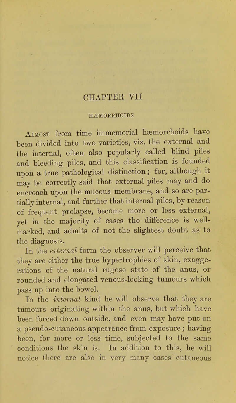 HiEMOERHOIDS Almost from time immemorial lisemorrlioids have been divided into two varieties, viz. the external and the internal, often also popularly called blind piles and bleeding piles, and this classification is founded upon a true pathological distinction; for, although it may be correctly said that external piles may and do encroach upon the mucous membrane, and so are par- tially internal, and further that internal piles, by reason of frequent prolapse, become more or less external, yet in the majority of cases the difference is well- marked, and admits of not the slightest doubt as to the diagnosis. In the external form the observer will perceive that they are either the true hypertrophies of skin, exagge- rations of the natural rugose state of the anus, or rounded and elongated venous-looking tumours which pass up into the bowel. In the internal kind he will observe that they are tumours originating within the anus, but which have been forced down outside, and even may have put on a pseudo-cutaneous appearance from exposure; having been, for more or less time, subjected to the same conditions the skin is. In addition to this, he will notice there are also in very many cases cutaneous