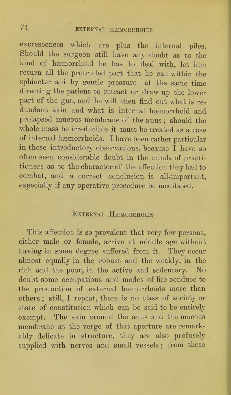 EXTERNAL HiEMORRHOIDS excrescences which are plus the internal piles. Should the surgeon still have any doubt as to the kind of hEemorrhoid he has to deal with, let him return all the protruded part that he can within the sphincter ani by gentle pressure—at the same time directing the patient to retract or draw up the lower part of the gut, and he will then find out what is re- dundant skin and what is internal hgemorrhoid and prolapsed mucous membrane of the anus; should the whole mass be irreducible it must be treated as a case of internal hgemorrhoids. T have been rather particular in these introductory observations, because I have so often seen considerable doubt in the minds of practi- tioners as to the character of the affection they had to combat, and a correct conclusion is all-important, especially if any operative procedure be meditated. External H^emoeehoids This affection is so prevalent that very few persons, either male or female, arrive at middle age without having in some degree suffered from it. They occur almost equally in the robust and the weakly, in the rich and the poor, in the active and sedentary. No doubt some occupations and modes of life conduce to the production of external haemorrhoids more than others; still, I repeat, there is no class of society or state of constitution which can be said to be entirely exempt. The skin around the anus and the mucous membrane at the verge of that aperture are remark- ably delicate in structure, they are also profusely supplied with nerves and small vessels; from these