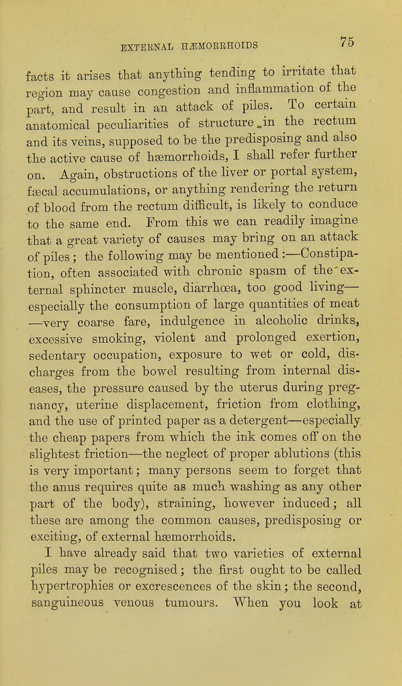 facts it arises ttat anything tending to irritate that region may cause congestion and inflammation of the part, and result in an attack of piles. To certain anatomical peculiarities of structure ^in the rectum and its veins, supposed to be the predisposing and also the active cause of haemorrhoids, I shall refer further on. Again, obstructions of the liver or portal system, ftecal accumulations, or anything rendering the return of blood from the rectum diflacult, is likely to conduce to the same end. From this we can readily imagine that a great variety of causes may bring on an attack of piles; the following may be mentioned :—Constipa- tion, often associated with chronic spasm of the'ex- ternal sphincter muscle, diarrhoea, too good living— especially the consumption of large quantities of meat —very coarse fare, indulgence in alcoholic drinks, excessive smoking, violent and prolonged exertion, sedentary occupation, exposure to wet or cold, dis- charges from the bowel resulting from internal dis- eases, the pressure caused by the uterus during preg- nancy, uterine displacement, friction from clothing, and the use of printed paper as a detergent—especially the cheap papers from which the ink comes off on the slightest friction—the neglect of proper ablutions (this is very important; many persons seem to forget that the anus requires quite as much washing as any other part of the body), straining, however induced; all these are among the common causes, predisposing or exciting, of external heemorrhoids. I have already said that two varieties of external piles may be recognised; the first ought to be called hypertrophies or excrescences of the skin; the second, sanguineous venous tumours. When you look at