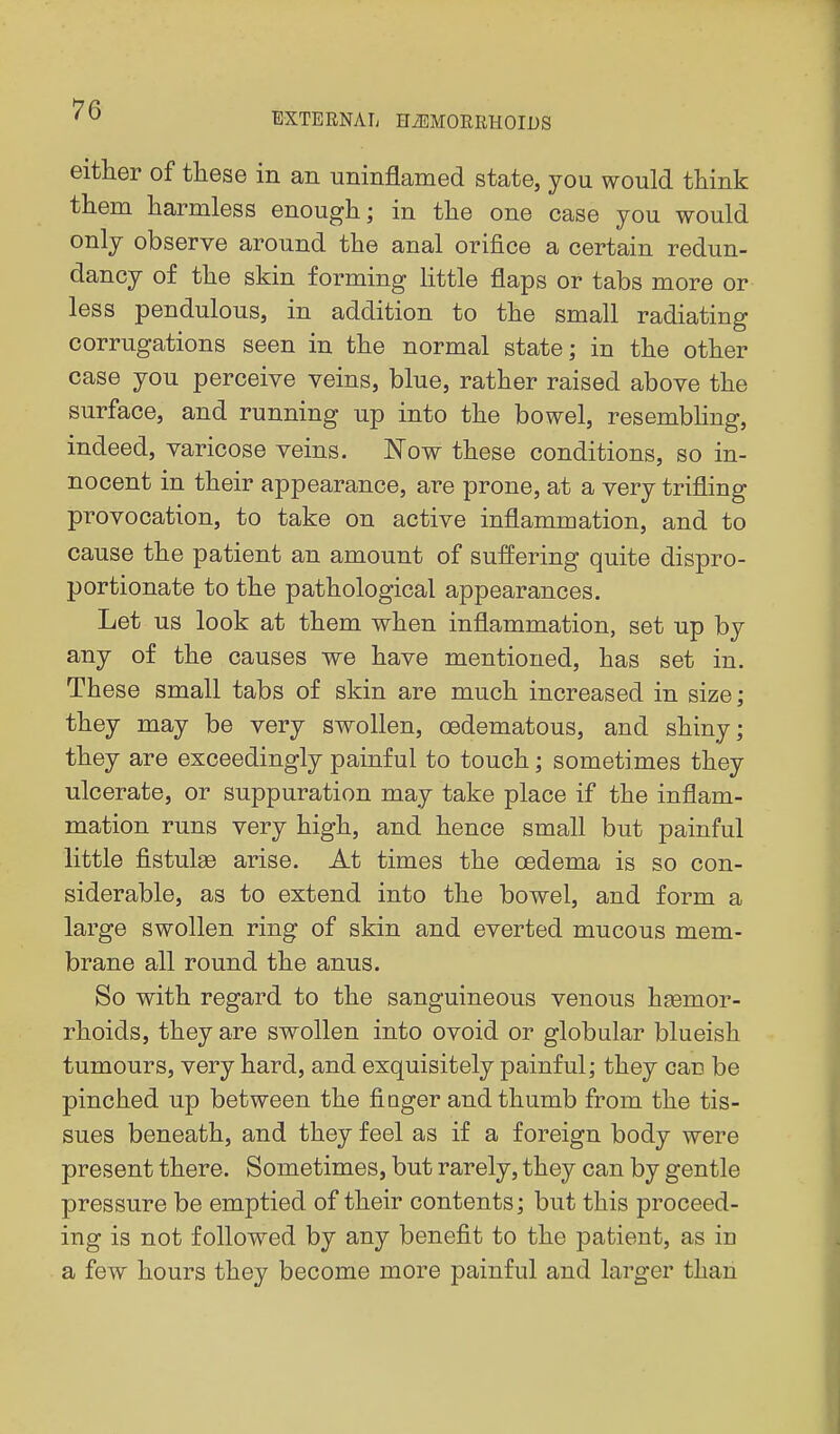 EXTERNAL HiEMORRHOIUS either of these in an uninflamed state, you would think them harmless enough; in the one case you would only observe around the anal orifice a certain redun- dancy of the skin forming little flaps or tabs more or less pendulous, in addition to the small radiating corrugations seen in the normal state; in the other case you perceive veins, blue, rather raised above the surface, and running up into the bowel, resembhng, indeed, varicose veins. Kow these conditions, so in- nocent in their appearance, are prone, at a very trifling provocation, to take on active inflammation, and to cause the patient an amount of suffering quite dispro- portionate to the pathological appearances. Let us look at them when inflammation, set up by any of the causes we have mentioned, has set in. These small tabs of skin are much increased in size; they may be very swollen, cedematous, and shiny; they are exceedingly painful to touch; sometimes they ulcerate, or suppuration may take place if the inflam- mation runs very high, and hence small but painful little fistulge arise. At times the oedema is so con- siderable, as to extend into the bowel, and form a large swollen ring of skin and everted mucous mem- brane all round the anus. So with regard to the sanguineous venous heemor- rhoids, they are swollen into ovoid or globular blueish tumours, very hard, and exquisitely painful; they can be pinched up between the finger and thumb from the tis- sues beneath, and they feel as if a foreign body were present there. Sometimes, but rarely, they can by gentle pressure be emptied of their contents; but this proceed- ing is not foUow^ed by any benefit to the patient, as in a few hours they become more painful and larger than