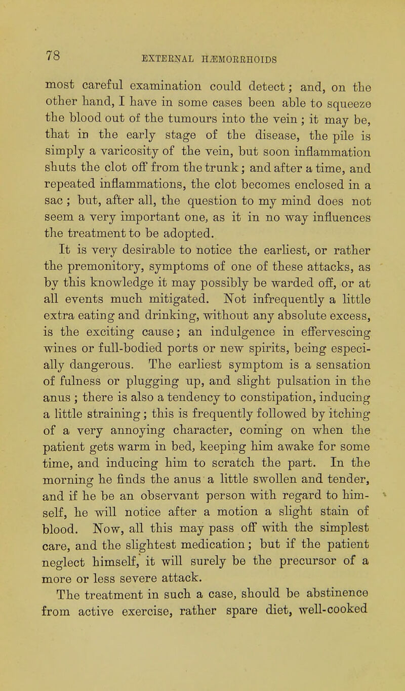 most careful examination could detect; and, on the other hand, I have in some cases been able to squeeze the blood out of the tumours into the vein; it may be, that in the early stage of the disease, the pile is simply a varicosity of the vein, but soon inflammation shuts the clot off from the trunk; and after a time, and repeated inflammations, the clot becomes enclosed in a sac; but, after all, the question to my mind does not seem a very important one, as it in no way influences the treatment to be adopted. It is very desirable to notice the earliest, or rather the premonitory, symptoms of one of these attacks, as by this knowledge it may possibly be warded off, or at all events much mitigated. Not infrequently a little extra eating and drinking, without any absolute excess, is the exciting cause; an indulgence in efiervescing wines or full-bodied ports or new spirits, being especi- ally dangerous. The earliest symptom is a sensation of fulness or plugging up, and slight pulsation in the anus ; there is also a tendency to constipation, inducing a little straining; this is frequently followed by itching of a very annoying character, coming on when the patient gets warm in bed, keeping him awake for some time, and inducing him to scratch the part. In the morning he finds the anus a little swollen and tender, and if he be an observant person with regard to him- self, he will notice after a motion a slight stain of blood. Now, all this may pass ofi with the simplest care, and the slightest medication; but if the patient neglect himself, it will surely be the precursor of a more or less severe attack. The treatment in such a case, should be abstinence from active exercise, rather spare diet, well-cooked