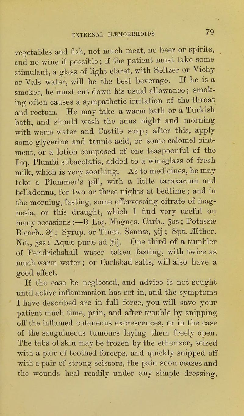vegetables and fish, not much meat, no beer or spirits, and no wine if possible; if the patient must take some stimulant, a glass of light claret, with Seltzer or Vichy or Yals water, will be the best beverage. If he is a smoker, he must cut down his usual allowance; smok- ing often causes a sympathetic irritation of the throat and rectum. He may take a warm bath or a Turkish bath, and should wash the anus night and morning with warm water and Castile soap; after this, apply some glycerine and tannic acid, or some calomel oint- ment, or a lotion composed of one teaspoonful of the Liq. Plumbi subacetatis, added to a wineglass of fresh milk, which is very soothing. As to medicines, he may take a Plummer's pill, with a little taraxacum and belladonna, for two or three nights at bedtime; and in the morning, fasting, some efi'ervescing citrate of mag- nesia, or this draught, which I find very useful on many occasions :—R Liq. Magnes. Carb., ^ss ; PotassEe Bicarb., 9j ; Syrup, or Tinct. SennaB, ^ij; Spt. ^ther. Mt., 5SS; Aquge puree ad ^ij. One third of a tumbler of Feridrichshall water taken fasting, with twice as much warm water; or Carlsbad salts, will also have a good efi'ect. If the case be neglected, and advice is not sought until active inflammation has set in, and the symptoms I have described are in full force, you will save your patient much time, pain, and after trouble by snipping off the inflamed cutaneous excrescences, or in the case of the sanguineous tumours laying them freely open. The tabs of skin may be frozen by the etherizer, seized with a pair of toothed forceps, and quickly snipped off with a pair of strong scissors, the pain soon ceases and the wounds heal readily under any simple dressing.