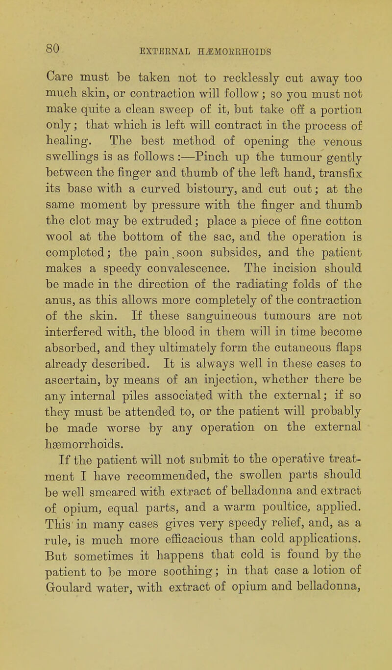 Care must be taken not to recklessly cut away too mucli skin, or contraction will follow; so you must not make quite a clean sweep of it, but take off a portion only; tliat whicli is left will contract in tlie process of Healing. The best method of opening the venous swellings is as follows :—Pinch up the tumour gently between the finger and thumb of the left hand, transfix its base with a curved bistoury, and cut out; at the same moment by pressure with the finger and thumb the clot may be extruded; place a piece of fine cotton wool at the bottom of the sac, and the operation is completed; the pain, soon subsides, and the patient makes a speedy convalescence. The incision should be made in the direction of the radiating folds of the anus, as this allows more completely of the contraction of the skin. If these sanguineous tumours are not interfered with, the blood in them will in time become absorbed, and they ultimately form the cutaneous flaps already described. It is always well in these cases to ascertain, by means of an injection, whether there be any internal piles associated with the external; if so they must be attended to, or the patient will probably be made worse by any operation on the external haemorrhoids. If the patient will not submit to the operative treat- ment I have recommended, the swollen parts should be well smeared with extract of belladonna and extract of opiimi, equal parts, and a warm poultice, applied. This in many cases gives very speedy reHef, and, as a rule, is much more efficacious than cold applications. But sometimes it happens that cold is found by the patient to be more soothing; in that case a lotion of Goulard water, with extract of opium and belladonna,