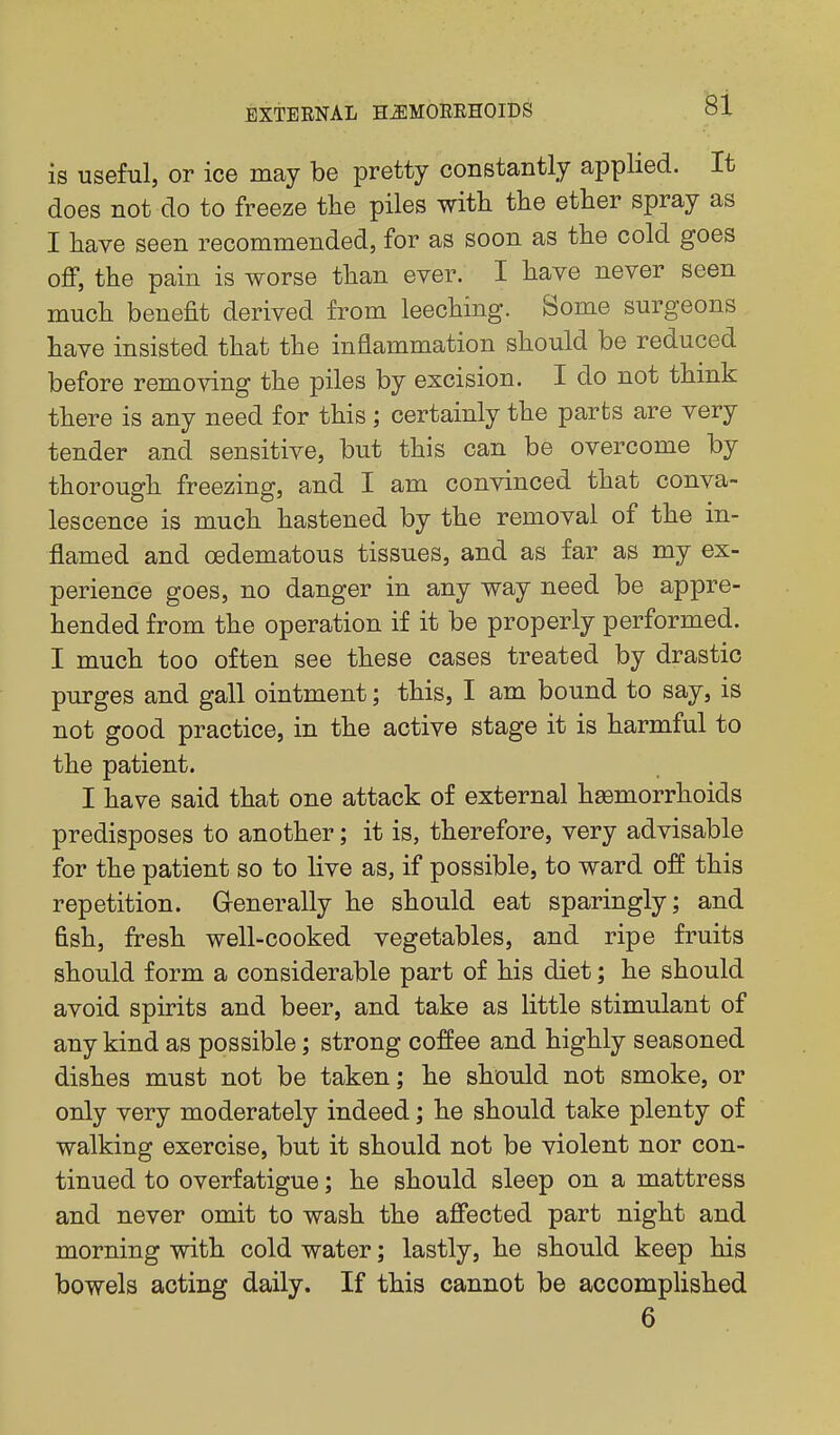 is useful, or ice may be pretty constantly applied. It does not do to freeze the piles with the ether spray as I have seen recommended, for as soon as the cold goes oflP, the pain is worse than ever. I have never seen much benefit derived from leeching. Some surgeons have insisted that the inflammation should be reduced before removing the piles by excision. I do not think there is any need for this; certainly the parts are very tender and sensitive, but this can be overcome by thorough freezing, and I am convinced that conva- lescence is much hastened by the removal of the in- flamed and oedematous tissues, and as far as my ex- perience goes, no danger in any way need be appre- hended from the operation if it be properly performed. I much too often see these cases treated by drastic purges and gall ointment; this, I am bound to say, is not good practice, in the active stage it is harmful to the patient. I have said that one attack of external haemorrhoids predisposes to another; it is, therefore, very advisable for the patient so to live as, if possible, to ward off this repetition. Generally he should eat sparingly; and fish, fresh well-cooked vegetables, and ripe fruits should form a considerable part of his diet; he should avoid spirits and beer, and take as little stimulant of any kind as possible; strong coffee and highly seasoned dishes must not be taken; he should not smoke, or only very moderately indeed; he should take plenty of walking exercise, but it should not be violent nor con- tinued to overfatigue; he should sleep on a mattress and never omit to wash the affected part night and morning with cold water; lastly, he should keep his bowels acting daily. If this cannot be accomplished 6