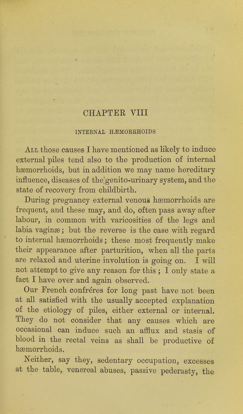 INTERNAL HiBMORRHOIDS All those causes I have mentioned as likely to induce external piles tend also to tlie production of internal haemorrhoids, but in addition we may name hereditary influence, diseases of the'genito-urinary system, and the state of recovery from childbirth. During pregnancy external venous haemorrhoids are frequent, and these may, and do, often pass away after labour, in common with varicosities of the legs and labia vaginae; but the reverse is the case with regard to internal haemorrhoids; these most frequently make their appearance after parturition, when all the parts are relaxed and uterine involution is going on. I will not attempt to give any reason for this ; I only state a fact I have over and again observed. Our French confreres for long past have not been at all satisfied with the usually accepted explanation of the etiology of piles, either external or internal. They do not consider that any causes which are occasional can induce such an ajOaux and stasis of blood in the rectal veins as shall be productive of haemorrhoids. Neither, say they, sedentary occupation, excesses at the table, venereal abuses, passive pederasty, the
