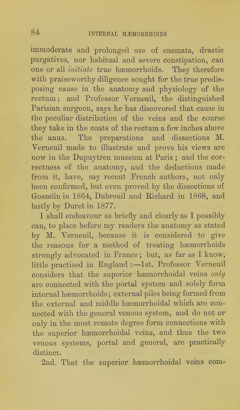 immoderate and prolonged use of enemata, drastic purgatives, nor habitual and severe constipation, can one or all initiate true haemorrhoids. They therefore with praiseworthy diligence sought for the true predis- posing cause in the anatomy and physiology of the rectum; and Professor Verneuil, the distinguished Parisian surgeon, says he has discovered that cause in the peculiar distribution of the veins and the course they take in the coats of the rectum a few inches above the anus. The preparations and dissections M. Verneuil made to illustrate and prove his views are now in the Dupuytren museum at Paris ; and the cor- rectness of the anatomy, and the deductions made from it, have, say recent French authors, not only been confirmed, but even proved by the dissections of Gosselin in 1864, Dubreuil and Richard in 1868, and lastly by Buret in 1877. I shall endeavour as briefly and clearly as I possibly can, to place before my readers the anatomy as stated by M. Verneuil, because it is considered to give the reasons for a method of treating haemorrhoids strongly advocated in France; but, as far as I know, little practised in England :—1st. Professor Verneuil considers that the superior haemorrhoidal veins only are connected with the portal system and solely form internal hsemorrhoids; external piles being formed from the external and middle hsemorrhoidal which are con- nected with the general venous system, and do not or only in the most remote degree form connections with the superior hsemorrhoidal veins, and thus the two venous systems, portal and general, are practically distinct. 2nd. That the superior hsemorrhoidal veins com-