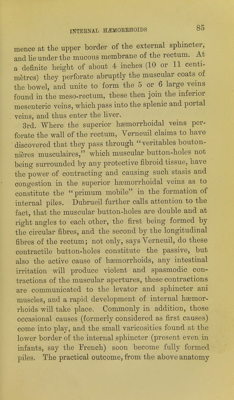 mence at tlie upper border of tlie external sphincter, and lie under the mucous membrane of the rectum. At a definite height of about 4 inches (10 or 11 centi- metres) they perforate abruptly the muscular coats of the bowel, and unite to form the 5 or 6 large veins found in the meso-rectum, these then join the inferior mesenteric veins, which pass into the splenic and portal veins, and thus enter the liver. 3rd. Where the superior hsemorrhoidal veins per- forate the wall of the rectum, Verneuil claims to have discovered that they pass through veritables bouton- nieres musculaires, which muscular button-holes not being surrounded by any protective fibroid tissue, have the power of contracting and causing such stasis and congestion in the superior hemorrhoidal veins as to constitute the  primum mobile in the formation of internal piles. Dubrueil further calls attention to the fact, that the muscular button-holes are double and at right angles to each other, the first being formed by the circular fibres, and the second by the longitudinal fibres of the rectum; not only, says Yerneuil, do these contractile button-holes constitute the passive, but also the active cause of haemorrhoids, any intestinal irritation will produce violent and spasmodic con- tractions of the muscular apertures, these contractions are communicated to the levator and sphincter ani muscles, and a rapid development of internal hemor- rhoids will take place. Commonly in addition, those occasional causes (formerly considered as first causes) come into play, and the small varicosities found at the lower border of the internal sphincter (present even in infants, say the French) soon become fully formed piles. The practical outcome, from the above anatomy