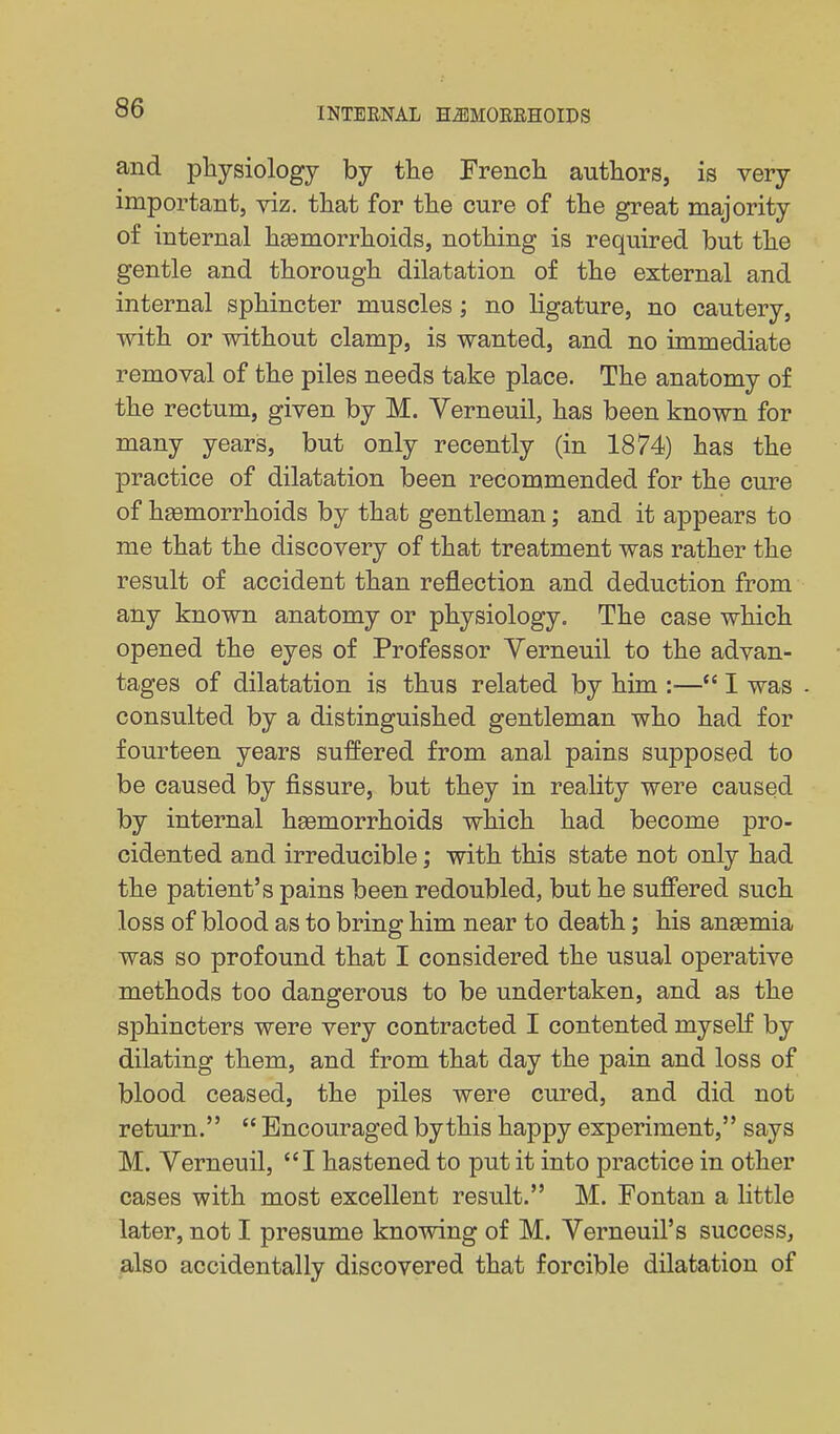 and physiology by the Frencli authors, is very important, viz. that for the cure of the great majority of internal haemorrhoids, nothing is required but the gentle and thorough dilatation of the external and internal sphincter muscles; no ligature, no cautery, with or without clamp, is wanted, and no immediate removal of the piles needs take place. The anatomy of the rectum, given by M. Verneuil, has been known for many years, but only recently (in 1874) has the practice of dilatation been recommended for the cure of hsemorrhoids by that gentleman; and it appears to me that the discovery of that treatment was rather the result of accident than reflection and deduction from any known anatomy or physiology. The case which opened the eyes of Professor Verneuil to the advan- tages of dilatation is thus related by him :— I was consulted by a distinguished gentleman who had for fourteen years suffered from anal pains supposed to be caused by fissure, but they in reality were caused by internal haemorrhoids which had become pro- cidented and irreducible; with this state not only had the patient's pains been redoubled, but he suffered such loss of blood as to bring him near to death; his anaemia was so profound that I considered the usual operative methods too dangerous to be undertaken, and as the sphincters were very contracted I contented myself by dilating them, and from that day the pain and loss of blood ceased, the piles were cured, and did not return. Encouraged by this happy experiment, says M. Verneuil, I hastened to put it into practice in other cases with most excellent result. M. Fontan a little later, not I presume knowing of M. Verneuil's success, jalso accidentally discovered that forcible dilatation of