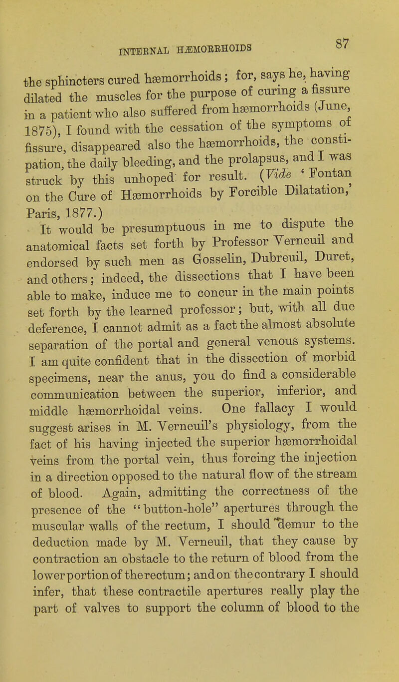 the sphincters cured lisemorrlioids; for, says he, haying dilated the muscles for the purpose of curing a fissure in a patient who also suffered from hemorrhoids (June 1875), I found with the cessation of the symptoms ot fissure, disappeared also the hemorrhoids, the consti- pation, the daily bleeding, and the prolapsus, and I was struck by this unhoped' for result. (Vide ' Fontan on the Cure of Hemorrhoids by Forcible Dilatation, Paris, 1877.) , .... ,1.. It would be presumptuous m me to dispute tne anatomical facts set forth by Professor Yerneuil and endorsed by such men as Gosselin, Dubreuil, Duret, and others; indeed, the dissections that I have been able to make, induce me to concur in the main points set forth by the learned professor; but, with all due deference, I cannot admit as a fact the almost absolute separation of the portal and general venous systems. I am quite confident that in the dissection of morbid specimens, near the anus, you do find a considerable communication between the superior, inferior, and middle hemorrhoidal veins. One fallacy I would suggest arises in M. Yerneuil's physiology, from the fact of his having injected the superior hemorrhoidal veins from the portal vein, thus forcing the injection in a direction opposed to the natural flow of the stream of blood. Again, admitting the correctness of the presence of the button-hole apertures through the muscular walls of the rectum, I should ^emur to the deduction made by M. Yerneuil, that they cause by contraction an obstacle to the return of blood from the lower portion of the rectum; and on the contrary I should infer, that these contractile apertures really play the part of valves to support the column of blood to the
